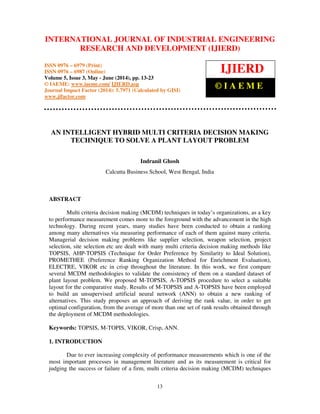 International Journal of Industrial Engineering Research and Development (IJIERD), ISSN 0976 –
6979(Print), ISSN 0976 – 6987(Online), Volume 5, Issue 3, May- June (2014), pp. 13-23 © IAEME
13
AN INTELLIGENT HYBRID MULTI CRITERIA DECISION MAKING
TECHNIQUE TO SOLVE A PLANT LAYOUT PROBLEM
Indranil Ghosh
Calcutta Business School, West Bengal, India
ABSTRACT
Multi criteria decision making (MCDM) techniques in today’s organizations, as a key
to performance measurement comes more to the foreground with the advancement in the high
technology. During recent years, many studies have been conducted to obtain a ranking
among many alternatives via measuring performance of each of them against many criteria.
Managerial decision making problems like supplier selection, weapon selection, project
selection, site selection etc are dealt with many multi criteria decision making methods like
TOPSIS, AHP-TOPSIS (Technique for Order Preference by Similarity to Ideal Solution),
PROMETHEE (Preference Ranking Organization Method for Enrichment Evaluation),
ELECTRE, VIKOR etc in crisp throughout the literature. In this work, we first compare
several MCDM methodologies to validate the consistency of them on a standard dataset of
plant layout problem. We proposed M-TOPSIS, A-TOPSIS procedure to select a suitable
layout for the comparative study. Results of M-TOPSIS and A-TOPSIS have been employed
to build an unsupervised artificial neural network (ANN) to obtain a new ranking of
alternatives. This study proposes an approach of deriving the rank value, in order to get
optimal configuration, from the average of more than one set of rank results obtained through
the deployment of MCDM methodologies.
Keywords: TOPSIS, M-TOPIS, VIKOR, Crisp, ANN.
1. INTRODUCTION
Due to ever increasing complexity of performance measurements which is one of the
most important processes in management literature and as its measurement is critical for
judging the success or failure of a firm, multi criteria decision making (MCDM) techniques
INTERNATIONAL JOURNAL OF INDUSTRIAL ENGINEERING
RESEARCH AND DEVELOPMENT (IJIERD)
ISSN 0976 – 6979 (Print)
ISSN 0976 – 6987 (Online)
Volume 5, Issue 3, May - June (2014), pp. 13-23
© IAEME: www.iaeme.com/ IJIERD.asp
Journal Impact Factor (2014): 5.7971 (Calculated by GISI)
www.jifactor.com
IJIERD
© I A E M E
 