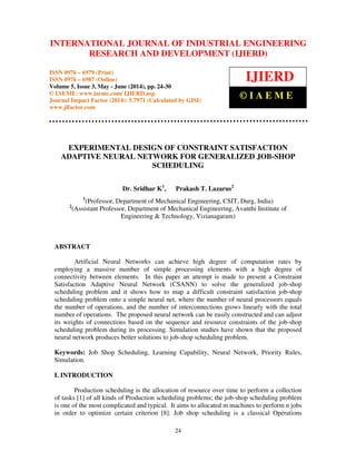 International Journal of Industrial Engineering Research and Development (IJIERD), ISSN 0976 –
6979(Print), ISSN 0976 – 6987(Online), Volume 5, Issue 3, May- June (2014), pp. 24-30 © IAEME
24
EXPERIMENTAL DESIGN OF CONSTRAINT SATISFACTION
ADAPTIVE NEURAL NETWORK FOR GENERALIZED JOB-SHOP
SCHEDULING
Dr. Sridhar K1
, Prakash T. Lazarus2
1
(Professor, Department of Mechanical Engineering, CSIT, Durg, India)
2
(Assistant Professor, Department of Mechanical Engineering, Avanthi Institute of
Engineering & Technology, Vizianagaram)
ABSTRACT
Artificial Neural Networks can achieve high degree of computation rates by
employing a massive number of simple processing elements with a high degree of
connectivity between elements. In this paper an attempt is made to present a Constraint
Satisfaction Adaptive Neural Network (CSANN) to solve the generalized job-shop
scheduling problem and it shows how to map a difficult constraint satisfaction job-shop
scheduling problem onto a simple neural net, where the number of neural processors equals
the number of operations, and the number of interconnections grows linearly with the total
number of operations. The proposed neural network can be easily constructed and can adjust
its weights of connections based on the sequence and resource constraints of the job-shop
scheduling problem during its processing. Simulation studies have shown that the proposed
neural network produces better solutions to job-shop scheduling problem.
Keywords: Job Shop Scheduling, Learning Capability, Neural Network, Priority Rules,
Simulation.
I. INTRODUCTION
Production scheduling is the allocation of resource over time to perform a collection
of tasks [1] of all kinds of Production scheduling problems; the job-shop scheduling problem
is one of the most complicated and typical. It aims to allocated m machines to perform n jobs
in order to optimize certain criterion [8]. Job shop scheduling is a classical Operations
INTERNATIONAL JOURNAL OF INDUSTRIAL ENGINEERING
RESEARCH AND DEVELOPMENT (IJIERD)
ISSN 0976 – 6979 (Print)
ISSN 0976 – 6987 (Online)
Volume 5, Issue 3, May - June (2014), pp. 24-30
© IAEME: www.iaeme.com/ IJIERD.asp
Journal Impact Factor (2014): 5.7971 (Calculated by GISI)
www.jifactor.com
IJIERD
© I A E M E
 