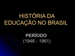 HISTÓRIA DA EDUCAÇÃO NO BRASIL   PERÍODO  (1946 - 1961) 