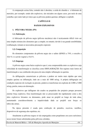 Escola de Material Bélico – S/S de Munições-Apostila de Munições -10-
A comparação acima feita, contudo não é absoluta, a azida de chumbo e o fulminato de
mercúrio, por exemplo, sendo alto explosivos, são iniciados em alguns casos, por meio de uma
centelha e por outro lado já vimos que as pólvoras podem queimar, deflagrar e explodir.
CAPÍTULO II
BAIXOS EXPLOSIVOS
1. PÓLVORA NEGRA (PN)
1.1. Fabricação
A fabricação de pólvora negra (pólvora mecânica) não é tecnicamente difícil visto ser
uma simples mistura dos elementos que a compõe, no entanto, devido à sua grande sensibilidade,
à inflamação, tornam-se necessárias precauções especiais
1.2. Composição
Os elementos componentes da pólvora negra são o salitre (KNO3) a 74%, o enxofre a
10,4 % e o carvão vegetal a 15,6 %.
1.3. Emprego
A pólvora negra como baixo explosivo que é, esta compreendida entre os explosivos cuja
velocidade de transformação se classifica como DEFLAGRAÇÃO. Em regimes mais lentos de
transformação a sua combustão não passa de uma simples inflamação ou queima.
As deflagrações caracterizam as pólvoras e podem ser muito mais rápidas que uma
simples queima ou inflamação, indo ate a mais dê 1000 m/seg. A própria deflagração em
condições especiais de excitação ou pressão, poderá se transformar em explosão de 2.000 a 3.000
m/seg, porém, nunca em detonação.
Os explosivos que deflagram são usados na propulsão dos projeteis porque possuem
enorme força explosiva. Esta transformação não se processando tão rapidamente como a dos
altos explosivos brisantes ou detonantes, pode atuar no projétil ao longo de toda alma,
aumentando consideravelmente a impulsividade dada ao projétil sem forçar os
tubos das armas.
Na época presente é usada para confecção de petardos, escorvas, rastilhos,
dispositivos de segurança das espoletas, etc.
Atualmente as pólvoras negras só são empregadas como propelentes em casos raríssimos;
nesse mister foram substituídas pelas pólvoras coloidais.
 