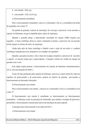 Escola de Material Bélico – S/S de Munições-Apostila de Munições -102-
• sem retardo – 0,01 seg
• com retardo – 0,01 a 0,15 seg
a) Funcionamento instantâneo
Para o funcionamento instantâneo, retira-se o eliminador e faz-se a coincidência da fenda
do regulador com a letra “I”.
Na partida da granada a inércia de translação, faz com que o percussor vá de encontro a
capsula de fulminato, no que é impedido pelos calços de segurança.
Quando a granada atinge a determinada velocidade de rotação (3000 rotações por
segundo) , a força centrífuga afasta os calços, mantendo-se porém, o percussor em sua posição
inicial, graças ao esforço da mola de segurança.
Ainda pela ação da força centrífuga o êmbolo vence a ação de sua mola e, a palheta
centrífuga é lançada para fora, alojando-se nos entalhes do regulador.
Quando a granada encontra o solo a haste de recalque comprime o percussor de encontro
a capsula ao mesmo tempo que o porta-cápsula é lançado a frente em virtude do choque da
granada com o solo.
Esta dupla reação permite o funcionamento da capsula de fulminato instantaneamente,
isto é, com uma duração de 0,001 s.
O jato de fogo produzido pela capsula de fulminato, atravessa o canal central do corpo da
espoleta, do porta-retardo e do porta-misto, penetra no interior da granada provocando o
funcionamento do detonador reforçador.
b) Funcionamento sem retardo
Para o funcionamento sem retardo, conserva-se o eliminador e faz-se a coincidência com
a letra “I”
O funcionamento sem retardo é semelhante ao funcionamento ao funcionamento
instantâneo; a diferença reside na presença do eliminador, que retarda o recalque do percussor,
permitindo o funcionamento somente pela inércia da translação do porta-cápsula.
A duração deste funcionamento é da ordem de 0,01 s.
c) Funcionamento com retardo
 