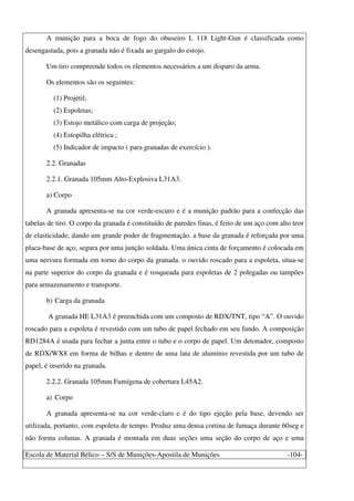 Escola de Material Bélico – S/S de Munições-Apostila de Munições -104-
A munição para a boca de fogo do obuseiro L 118 Light-Gun é classificada como
desengastada, pois a granada não é fixada ao gargalo do estojo.
Um tiro compreende todos os elementos necessários a um disparo da arma.
Os elementos são os seguintes:
(1) Projétil;
(2) Espoletas;
(3) Estojo metálico com carga de projeção;
(4) Estopilha elétrica ;
(5) Indicador de impacto ( para granadas de exercício ).
2.2. Granadas
2.2.1. Granada 105mm Alto-Explosiva L31A3.
a) Corpo
A granada apresenta-se na cor verde-escuro e é a munição padrão para a confecção das
tabelas de tiro. O corpo da granada é constituído de paredes finas, é feito de um aço com alto teor
de elasticidade, dando um grande poder de fragmentação. a base da granada é reforçada por uma
placa-base de aço, segura por uma junção soldada. Uma única cinta de forçamento é colocada em
uma nervura formada em torno do corpo da granada. o ouvido roscado para a espoleta, situa-se
na parte superior do corpo da granada e é rosqueada para espoletas de 2 polegadas ou tampões
para armazenamento e transporte.
b) Carga da granada
A granada HE L31A3 é preenchida com um composto de RDX/TNT, tipo “A”. O ouvido
roscado para a espoleta é revestido com um tubo de papel fechado em seu fundo. A composição
RD1284A é usada para fechar a junta entre o tubo e o corpo de papel. Um detonador, composto
de RDX/WX8 em forma de bilhas e dentro de uma lata de alumínio revestida por um tubo de
papel, é inserido na granada.
2.2.2. Granada 105mm Fumígena de cobertura L45A2.
a) Corpo
A granada apresenta-se na cor verde-claro e é do tipo ejeção pela base, devendo ser
utilizada, portanto, com espoleta de tempo. Produz uma densa cortina de fumaça durante 60seg e
não forma colunas. A granada é montada em duas seções uma seção do corpo de aço e uma
 