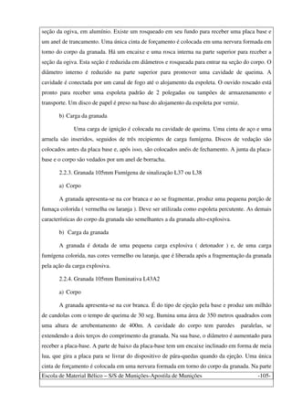 Escola de Material Bélico – S/S de Munições-Apostila de Munições -105-
seção da ogiva, em alumínio. Existe um rosqueado em seu fundo para receber uma placa base e
um anel de trancamento. Uma única cinta de forçamento é colocada em uma nervura formada em
torno do corpo da granada. Há um encaixe e uma rosca interna na parte superior para receber a
seção da ogiva. Esta seção é reduzida em diâmetros e rosqueada para entrar na seção do corpo. O
diâmetro interno é reduzido na parte superior para promover uma cavidade de queima. A
cavidade é conectada por um canal de fogo até o alojamento da espoleta. O ouvido roscado está
pronto para receber uma espoleta padrão de 2 polegadas ou tampões de armazenamento e
transporte. Um disco de papel é preso na base do alojamento da espoleta por verniz.
b) Carga da granada
Uma carga de ignição é colocada na cavidade de queima. Uma cinta de aço e uma
arruela são inseridos, seguidos de três recipientes de carga fumígena. Discos de vedação são
colocados antes da placa base e, após isso, são colocados anéis de fechamento. A junta da placa-
base e o corpo são vedados por um anel de borracha.
2.2.3. Granada 105mm Fumígena de sinalização L37 ou L38
a) Corpo
A granada apresenta-se na cor branca e ao se fragmentar, produz uma pequena porção de
fumaça colorida ( vermelha ou laranja ). Deve ser utilizada como espoleta percutente. As demais
características do corpo da granada são semelhantes a da granada alto-explosiva.
b) Carga da granada
A granada é dotada de uma pequena carga explosiva ( detonador ) e, de uma carga
fumígena colorida, nas cores vermelho ou laranja, que é liberada após a fragmentação da granada
pela ação da carga explosiva.
2.2.4. Granada 105mm Iluminativa L43A2
a) Corpo
A granada apresenta-se na cor branca. É do tipo de ejeção pela base e produz um milhão
de candolas com o tempo de queima de 30 seg. Ilumina uma área de 350 metros quadrados com
uma altura de arrebentamento de 400m. A cavidade do corpo tem paredes paralelas, se
extendendo a dois terços do comprimento da granada. Na sua base, o diâmetro é aumentado para
receber a placa-base. A parte de baixo da placa-base tem um encaixe inclinado em forma de meia
lua, que gira a placa para se livrar do dispositivo de pára-quedas quando da ejeção. Uma única
cinta de forçamento é colocada em uma nervura formada em torno do corpo da granada. Na parte
 