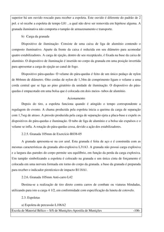 Escola de Material Bélico – S/S de Munições-Apostila de Munições -106-
superior há um ouvido roscado para receber a espoleta. Este ouvido é diferente do padrão de 2
pol. e só recebe a espoleta de tempo L81 , a qual não deve ser removida em hipótese alguma. A
granada iluminativa não comporta o tampão de armazenamento e transporte.
b) Carga da granada
Dispositivo de iluminação- Consiste de uma caixa de liga de alumínio contendo o
composto iluminativo. Aparte da frente da caixa é reduzida em seu diâmetro para acomodar
quatro estabilizadores. A carga de ejeção, dentro de seu receptáculo, é fixada na base da caixa de
alumínio. O dispositivo de iluminação é inserido no corpo da granada em uma posição invertida
para apresentar a carga de ejeção ao canal de fogo.
Dispositivo pára-quedas- O velame do pára-quedas é feito de um único pedaço de nylon
de 864mm de diâmetro. Oito cordas de nylon de 1,34m de comprimento ligam o velame a uma
corda central que se liga ao pino giratório da unidade de iluminação. O dispositivo do pára-
quedas é empacotado em uma bolsa que é colocada em dois meios- tubos de alumínio.
Acionamento
Depois do tiro, a espoleta funciona quando é atingido o tempo correspondente a
regulagem do evento. A chama produzida pela espoleta inicia a queima da carga de separação
com 1,7seg de atraso. A pressão produzida pela carga de separação ejeta a placa-base e expele os
dispositivos do pára-quedas e iluminação. O tubo de liga de alumínio e a bolsa são expulsos e o
velame se infla. A rotação do pára-quedas cessa, devido a ação dos estabilizadores.
2.2.5. Granada 105mm de Exercício R038-05
A granada apresenta-se na cor azul. Esta granada é feita de aço e é construída com as
mesmas características da granada alto-explosiva L31A3. A granada não possui carga explosiva
e a largura das paredes do corpo permite seu equilíbrio, em função da perda da carga explosiva.
Um tampão simbolizando a espoleta é colocado na granada e um única cinta de forçamento é
colocada em uma nervura formada em torno do corpo da granada. a base da granada é preparada
para receber o indicador pirotécnico de impacto B118A1.
2.2.6. Granada 105mm Anti-carro L42
Destina-se a realização de tiro direto contra carros de combate ou viaturas blindadas,
utilizando para isto a carga 4 1/2, em conformidade com especificação da luneta de cotovelo.
2.3. Espoletas
a) Espoleta de percussão L106A2
 