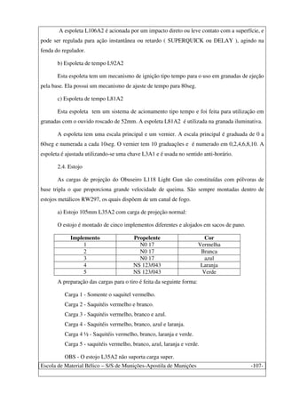 Escola de Material Bélico – S/S de Munições-Apostila de Munições -107-
A espoleta L106A2 é acionada por um impacto direto ou leve contato com a superfície, e
pode ser regulada para ação instantânea ou retardo ( SUPERQUICK ou DELAY ), agindo na
fenda do regulador.
b) Espoleta de tempo L92A2
Esta espoleta tem um mecanismo de ignição tipo tempo para o uso em granadas de ejeção
pela base. Ela possui um mecanismo de ajuste de tempo para 80seg.
c) Espoleta de tempo L81A2
Esta espoleta tem um sistema de acionamento tipo tempo e foi feita para utilização em
granadas com o ouvido roscado de 52mm. A espoleta L81A2 é utilizada na granada iluminativa.
A espoleta tem uma escala principal e um vernier. A escala principal é graduada de 0 a
60seg e numerada a cada 10seg. O vernier tem 10 graduações e é numerado em 0,2,4,6,8,10. A
espoleta é ajustada utilizando-se uma chave L3A1 e é usada no sentido anti-horário.
2.4. Estojo
As cargas de projeção do Obuseiro L118 Light Gun são constituídas com pólvoras de
base tripla o que proporciona grande velocidade de queima. São sempre montadas dentro de
estojos metálicos RW297, os quais dispõem de um canal de fogo.
a) Estojo 105mm L35A2 com carga de projeção normal:
O estojo é montado de cinco implementos diferentes e alojados em sacos de pano.
Implemento Propelente Cor
1 N0 17 Vermelha
2 N0 17 Branca
3 N0 17 azul
4 NS 123/043 Laranja
5 NS 123/043 Verde
A preparação das cargas para o tiro é feita da seguinte forma:
Carga 1 - Somente o saquitel vermelho.
Carga 2 - Saquitéis vermelho e branco.
Carga 3 - Saquitéis vermelho, branco e azul.
Carga 4 - Saquitéis vermelho, branco, azul e laranja.
Carga 4 ½ - Saquitéis vermelho, branco, laranja e verde.
Carga 5 - saquitéis vermelho, branco, azul, laranja e verde.
OBS - O estojo L35A2 não suporta carga super.
 