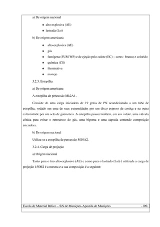 Escola de Material Bélico – S/S de Munições-Apostila de Munições -109-
a) De origem nacional
♦ alto-explosiva (AE)
♦ lastrada (Lst)
b) De origem americana
♦ alto-explosiva (AE)
♦ gás
♦ fumígena (FUM WP) e de ejeção pelo culote (EC) – cores: branco e colorido
♦ química (CS)
♦ iluminativa
♦ manejo
3.2.3. Estopilha
a) De origem americana
A estopilha de percussão Mk2A4 .
Consiste de uma carga iniciadora de 19 grãos de PN acondicionada a um tubo de
estopilha, vedado em uma de suas extremidades por um disco espesso de cortiça e na outra
extremidade por um selo de goma-laca. A estopilha possui também, em seu culote, uma válvula
cônica para evitar o retrocesso do gás, uma bigorna e uma capsula contendo composição
iniciadora.
b) De origem nacional
Utiliza-se a estopilha de percussão M10A2.
3.2.4. Carga de projeção
a) Origem nacional
Tanto para o tiro alto-explosivo (AE) e como para o lastrado (Lst) é utilizada a carga de
projeção 155M2 é a mesma e a sua composição é a seguinte:
 