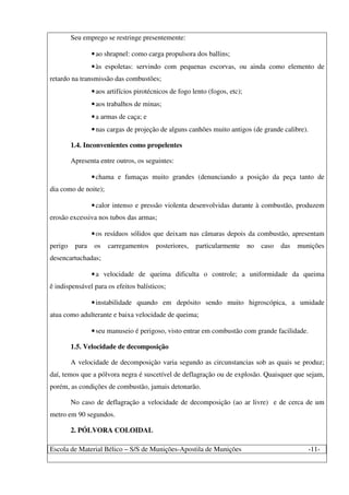Escola de Material Bélico – S/S de Munições-Apostila de Munições -11-
Seu emprego se restringe presentemente:
•ao shrapnel: como carga propulsora dos ballins;
•às espoletas: servindo com pequenas escorvas, ou ainda como elemento de
retardo na transmissão das combustões;
•aos artifícios pirotécnicos de fogo lento (fogos, etc);
•aos trabalhos de minas;
•a armas de caça; e
•nas cargas de projeção de alguns canhões muito antigos (de grande calibre).
1.4. Inconvenientes como propelentes
Apresenta entre outros, os seguintes:
•chama e fumaças muito grandes (denunciando a posição da peça tanto de
dia como de noite);
•calor intenso e pressão violenta desenvolvidas durante à combustão, produzem
erosão excessiva nos tubos das armas;
•os resíduos sólidos que deixam nas câmaras depois da combustão, apresentam
perigo para os carregamentos posteriores, particularmente no caso das munições
desencartuchadas;
•a velocidade de queima dificulta o controle; a uniformidade da queima
ê indispensável para os efeitos balísticos;
•instabilidade quando em depósito sendo muito higroscópica, a umidade
atua como adulterante e baixa velocidade de queima;
•seu manuseio é perigoso, visto entrar em combustão com grande facilidade.
1.5. Velocidade de decomposição
A velocidade de decomposição varia segundo as circunstancias sob as quais se produz;
daí, temos que a pólvora negra é suscetível de deflagração ou de explosão. Quaisquer que sejam,
porém, as condições de combustão, jamais detonarão.
No caso de deflagração a velocidade de decomposição (ao ar livre) e de cerca de um
metro em 90 segundos.
2. PÓLVORA COLOIDAL
 