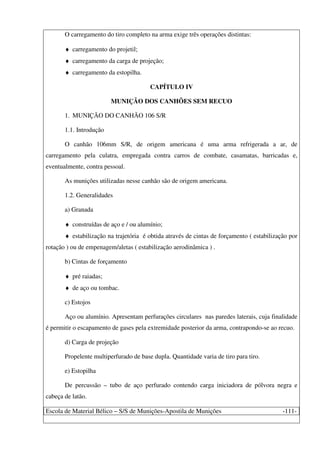 Escola de Material Bélico – S/S de Munições-Apostila de Munições -111-
O carregamento do tiro completo na arma exige três operações distintas:
♦ carregamento do projetil;
♦ carregamento da carga de projeção;
♦ carregamento da estopilha.
CAPÍTULO IV
MUNIÇÃO DOS CANHÕES SEM RECUO
1. MUNIÇÃO DO CANHÃO 106 S/R
1.1. Introdução
O canhão 106mm S/R, de origem americana é uma arma refrigerada a ar, de
carregamento pela culatra, empregada contra carros de combate, casamatas, barricadas e,
eventualmente, contra pessoal.
As munições utilizadas nesse canhão são de origem americana.
1.2. Generalidades
a) Granada
♦ construídas de aço e / ou alumínio;
♦ estabilização na trajetória é obtida através de cintas de forçamento ( estabilização por
rotação ) ou de empenagem/aletas ( estabilização aerodinâmica ) .
b) Cintas de forçamento
♦ pré raiadas;
♦ de aço ou tombac.
c) Estojos
Aço ou alumínio. Apresentam perfurações circulares nas paredes laterais, cuja finalidade
é permitir o escapamento de gases pela extremidade posterior da arma, contrapondo-se ao recuo.
d) Carga de projeção
Propelente multiperfurado de base dupla. Quantidade varia de tiro para tiro.
e) Estopilha
De percussão – tubo de aço perfurado contendo carga iniciadora de pólvora negra e
cabeça de latão.
 
