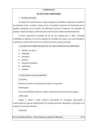Escola de Material Bélico – S/S de Munições-Apostila de Munições -119-
CAPÍTULO IV
MUNIÇÃO DE MORTEIROS
1. GENERALIDADES
A munição de morteiro possui a carga de projeção constituída de suplementos de pólvora
que permitem variar à vontade o alcance do tiro. As granadas americanas são fornecidas com as
granadas espoletadas, já os morteiros de fabricação nacional os elementos vêm separados da
granada, exceção da empena, sendo necessário reuni-los para compor um determinado tiro.
A forma característica resultante do uso de uma empena para se obter a desejada
estabilidade na trajetória, ao invés do emprego da velocidade de rotação, serve para distinguir a
munição dos morteiros 60 mm, 81 mm e 120 mm dos outros tipos de munição.
2. ELEMENTOS COMPONENTES DE UM TIRO COMPLETO DE MORTEIRO
• espoleta (de ogiva);
• reforçador;
• detonador;
• granada;
• cartucho de projeção;
• suplemento;
• estopilha.
3. FUNÇÃO DE CADA ELEMENTO
a) Espoleta
Elemento iniciador do encadeamento explosivo da granada.
b) Reforçador
Tem como finalidade aumentar a chama e onda explosiva proveniente da espoleta.
c) Detonador
Amplia a chama e onda explosiva proveniente do reforçador, provocando a
transformação da carga de arrebentamento. Na munição nacional o detonador e o reforçador vem
montado em um único elemento.
d) Granada
 