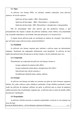 Escola de Material Bélico – S/S de Munições-Apostila de Munições -12-
2.1. Tipos
As pólvoras sem fumaça (PSF), ou coloidais, também conhecidas como pólvoras
químicas, são de três espécies:
•pólvoras de base simples - (BS) - Nitrocelulose
•pólvoras de base dupla - (BD) – Nitrocelulose + nitroglicerina
•pólvoras de base tripla - (BT) Nitrocelulose + nitroglicerina + nitroguanidina
Não foi preocupação obter uma pólvora que não produzisse fumaça, e que
principalmente deu origem à adoção das pólvoras modernas, muito embora, essa propriedade
seja. de grande importância e necessidade, tanto que pareça por si só caracterizá-las.
A origem dessas pólvoras pode ser encontrada na carência de conseguir "uma pólvora
que sob menor carga contivesse maior .potencial balístico”.
2.2. Finalidade
As pólvoras sem fumaça surgiram para substituir a pólvora negra em determinados
empregos. Atualmente são empregadas militarmente como propelente. As pólvoras de base
duplas têm potencial mais elevado que as de base simples e são de combustão mais viva.
2.3. Composição . .
Normalmente, na composição das pólvoras sem fumaça, tornam-se:
•corpo combustível (celulose) (60 a 80%);
•corpo comburente (ácido nítrico, nitroglicerina) (20 a 40%);
•dissolvente (éter, álcool, acetona); e
•estabilizante (diaferíil-amina, anilina, cânfora).
2.4. Formato
As pólvoras sem fumaça são dadas em consumo aos grãos de vários formatos: pequenas
lâminas, fios, grãos esféricos, grãos cilíndricos, perfurados. O tipo cilíndrico perfurado é muito
usado nas pólvoras de empregos militares em geral, as pólvoras para as armas de pequenos
calibres possuem uma só perfuração, enquanto que as pólvoras para as armas de grande calibre
possuem ate 7 perfurações.
2.5. Propriedades
As pólvoras coloidais possuem as seguintes propriedades, essenciais ao seu emprego nas
bocas de fogo:
 
