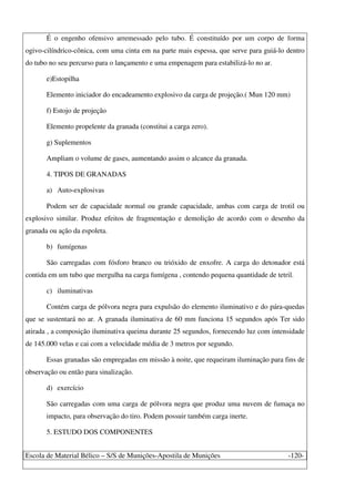 Escola de Material Bélico – S/S de Munições-Apostila de Munições -120-
É o engenho ofensivo arremessado pelo tubo. É constituído por um corpo de forma
ogivo-cilíndrico-cônica, com uma cinta em na parte mais espessa, que serve para guiá-lo dentro
do tubo no seu percurso para o lançamento e uma empenagem para estabilizá-lo no ar.
e)Estopilha
Elemento iniciador do encadeamento explosivo da carga de projeção.( Mun 120 mm)
f) Estojo de projeção
Elemento propelente da granada (constitui a carga zero).
g) Suplementos
Ampliam o volume de gases, aumentando assim o alcance da granada.
4. TIPOS DE GRANADAS
a) Auto-explosivas
Podem ser de capacidade normal ou grande capacidade, ambas com carga de trotil ou
explosivo similar. Produz efeitos de fragmentação e demolição de acordo com o desenho da
granada ou ação da espoleta.
b) fumígenas
São carregadas com fósforo branco ou trióxido de enxofre. A carga do detonador está
contida em um tubo que mergulha na carga fumígena , contendo pequena quantidade de tetril.
c) iluminativas
Contém carga de pólvora negra para expulsão do elemento iluminativo e do pára-quedas
que se sustentará no ar. A granada iluminativa de 60 mm funciona 15 segundos após Ter sido
atirada , a composição iluminativa queima durante 25 segundos, fornecendo luz com intensidade
de 145.000 velas e cai com a velocidade média de 3 metros por segundo.
Essas granadas são empregadas em missão à noite, que requeiram iluminação para fins de
observação ou então para sinalização.
d) exercício
São carregadas com uma carga de pólvora negra que produz uma nuvem de fumaça no
impacto, para observação do tiro. Podem possuir também carga inerte.
5. ESTUDO DOS COMPONENTES
 
