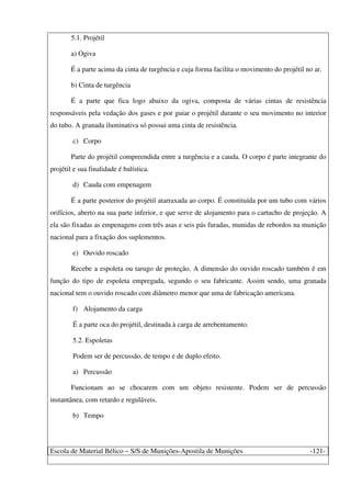 Escola de Material Bélico – S/S de Munições-Apostila de Munições -121-
5.1. Projétil
a) Ogiva
É a parte acima da cinta de turgência e cuja forma facilita o movimento do projétil no ar.
b) Cinta de turgência
É a parte que fica logo abaixo da ogiva, composta de várias cintas de resistência
responsáveis pela vedação dos gases e por guiar o projétil durante o seu movimento no interior
do tubo. A granada iluminativa só possui uma cinta de resistência.
c) Corpo
Parte do projétil compreendida entre a turgência e a cauda. O corpo é parte integrante do
projétil e sua finalidade é balística.
d) Cauda com empenagem
É a parte posterior do projétil atarraxada ao corpo. É constituída por um tubo com vários
orifícios, aberto na sua parte inferior, e que serve de alojamento para o cartucho de projeção. A
ela são fixadas as empenagens com três asas e seis pás furadas, munidas de rebordos na munição
nacional para a fixação dos suplementos.
e) Ouvido roscado
Recebe a espoleta ou tarugo de proteção. A dimensão do ouvido roscado também é em
função do tipo de espoleta empregada, segundo o seu fabricante. Assim sendo, uma granada
nacional tem o ouvido roscado com diâmetro menor que uma de fabricação americana.
f) Alojamento da carga
É a parte oca do projétil, destinada à carga de arrebentamento.
5.2. Espoletas
Podem ser de percussão, de tempo e de duplo efeito.
a) Percussão
Funcionam ao se chocarem com um objeto resistente. Podem ser de percussão
instantânea, com retardo e reguláveis.
b) Tempo
 