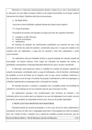 Escola de Material Bélico – S/S de Munições-Apostila de Munições -122-
Destinam-se a funcionar automaticamente durante o trajeto no ar, sem a necessidade de
se chocarem com um objeto resistente. Podem ser de tempo fixo(rastilho) ou de tempo variável
(mecanismo de relógio). Espoletas deste tipo são americanas.
c) De Duplo Efeito
Associam as duas finalidades, podendo detonar por tempo ou por impacto.
5.3. Carga de projeção
Os projéteis de morteiro são lançados no espaço por meio dos seguintes elementos:
• estopilha ( no Mrt 120 mm);
• cartucho de projeção;
• suplementos.
Os cartuchos de projeção são exteriormente semelhantes aos cartuchos de caça e são
colocados no interior da cauda dos projéteis, constituindo carga zero. A carga um compõe-se do
cartucho mais um suplemento, a carga dois do cartucho e mais dois suplementos e assim
sucessivamente.
Os suplementos têm por finalidade reforçar a carga de projeção do cartucho, quando há
necessidade de maiores alcances. Estas cargas são colocadas nas empenas das caudas, na
quantidade correspondente à indicação dada pela tabela de tiro, para o alcance considerado.
A fabricação norte-americana adotou a estopilha do cartucho de projeção separada do
cartucho de projeção, constituindo juntos a carga de inflamação, a fim de facilitar a substituição
da estopilha, ao invés de formar um só conjunto, uma vez que, nessas condições, inutilizava o
tiro da granada em caso de nega. O cartucho de projeção é introduzido no tubo da empenagem; a
estopilha é aparafusada na empenagem após a colocação do cartucho.
Na munição nacional, o cartucho é conjugado com a estopilha, porém, há facilidade de
substituí-lo, com emprego de um saca-cartucho especial, que existe para esse fim.
Os suplementos nacionais vêm acondicionados num invólucro de celofane e são
colocados presos nos ressaltos para isso dispostos nas asas da empenagem (com a parte convexa
para dentro, nos projéteis de capacidade normal e para foras nos de grande capacidade).
6. PROPULSÃO DOS PROJÉTEIS DOS MORTEIROS
O projétil munido de cartucho de projeção e, se for o caso, de um ou vários suplementos é
introduzido na boca do tubo com a empenagem para baixo. Escorregando por efeito do próprio
peso, até o fundo do tubo, e batendo com a cápsula da estopilha na ponta do percutor, que faz
 