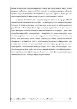 Escola de Material Bélico – S/S de Munições-Apostila de Munições -123-
saliência no seu interior, faz deflagrar a carga de projeção nele contida; esta por sua vez inflama
a carga dos suplementos, graças aos orifícios praticados na cauda da empenagem; a força da
expansão dos gases provenientes da deflagração da carga total, expulsa o projétil que leva
consigo o cartucho vazio, deixando o tubo em condições de receber a nova granada.
As granadas dos morteiros tem o seu calibre um pouco inferior ao da peça que utiliza. O
fator fundamental que impede o escape de gases e a conseqüente perda da velocidade do projétil
é o formato da cinta de turgência que propcia a vedação perfeita através do turbilhonamento dos
gases. Quando se dá a deflagração da carga de projeção, a grande massa de gases impele o
projétil. Esses gases encontram a turgência, procurando impedir o seu escape para a frente; como
há uma diferença de calibre entre a turgência e a alma do tubo, eles passam, encontrando, porém
um vazio, que provoca uma onda evolutiva nos gases em sentido contrário ao seu deslocamento,
fazendo, assim, uma barreira em seu caminho. Enquanto isso acontece, o projétil vai saindo do
tubo da arma. A formação desse primeiro turbilhonamento impediu a velocidade de escape para
a frente; mais à frente os gases encontrarão um novo espaço que provoca um novo
turbilhonamento, dificultando ainda mais o seu escape e, mais à frente ainda outro espaço vazio.
Aí o turbilhonamento quase já não existe, pois nessa altura o projétil já está fora do tubo da peça,
em sua trajetória; e, assim, não houve escape de gases para a frente. Por conseguinte, houve por
intermédio desses vazios, a vedação perfeita dos gases à frente.
 