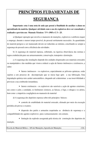 Escola de Material Bélico – S/S de Munições-Apostila de Munições -124-
PRINCÍPIOS FUDAMENTAIS DE
SEGURANÇA
Importante: esta é uma nota de aula que possui a finalidade de auxiliar o aluno no
aprendizado da matéria. Qualquer atividade com o uso de explosivos deve ser consultado e
realizado o previsto nos Manuais Técnicos T 9 –1903 e C 5 – 25.
a) Qualquer operação que envolva o manuseio de munições, explosivos e artifícios requer
o emprego, durante o menor tempo possível, do pessoal estritamente necessário. As quantidades
de material perigoso a ser manuseado devem ser reduzidas ao mínimo, conciliando-se sempre a
segurança do pessoal com a eficiência das atividades.
b) A segurança do material repousa, sobretudo, na rigorosa observância das normas e
regras estabelecida para seu armazenamento, conservação, transporte e destruição.
c) A segurança das instalações depende dos cuidados dispensados aos materiais estocados
ou manipulados e das medidas que visem a reduzir a ação de fatores intrínsecos e extrínsecos, a
saber:
• fatores intrínsecos - os explosivos, especialmente as pólvoras químicas, estão
sujeitos a um processo de decomposição que se inicia logo após a sua fabricação. Esta
degradação química tem caráter autocatalítico, chegando até a determinar a sua inservibilidade e
provocar a sua combustão instantânea;
• fatores extrínsecos - os explosivos são sensíveis a ação de agentes exteriores,
tais como o calor, a umidade, os fenômenos sísmicos, as faíscas, o fogo, o choque e os atritos,
bem como a imperícia e negligência no manuseio do material
d) A segurança dos depósitos repousa sobre três princípios básicos:
• controle de estabilidade do material estocado, efetuado por meio da execução
periódica de provas e exames;
• dispersão dos paióis e armazéns respeitadas as distância de segurança e a
compatibilidade dos agentes explosivos para o armazenamento em comum;
• limitação da explosão assegurada pela técnica de construção dos depósitos de
munição.
 