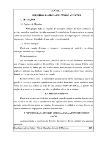 Escola de Material Bélico – S/S de Munições-Apostila de Munições -125-
CAPÍTULO I
DEPÓSITOS, PAIÓIS E ARMAZÉNS DE MUNIÇÕES
1. DEFINIÇÕES
1.1. Depósito de Munições
•Designação dada ao conjunto de instalações dotadas de meios destinados a
receber munições, mantê-las estocadas em condições satisfatórias de conservação e segurança
dentro de seus paióis e distribuí-las segundo as necessidades dos órgãos ligados a sua cadeia de
suprimento. Podem ser de unidade, de guarnição, regional e central.
1.2. Paiol de munições
Construção especial destinada a estocagem prolongada de munições em ótimas
condições de conservação e segurança.
Os paióis podem ser:
a) Cobertos por terra - têm estrutura, paredes e teto de concreto armado ou de material
que ofereça as mesmas condições de resistência e são cobertos por uma camada de terra com
espessura mínima de 60cm que, não só serve como proteção contra fragmentos oriundos de
explosões externas, mas também é capaz de conservar a temperatura interior mais uniforme.
Poderão ter ou não trincheiras frente a sua entrada.
b) Não Coberto de terras - a uniformidade da temperatura interna é conseguida através de
paredes e coberturas projetadas especialmente para este fim. Poderão ter ou não trincheiras a sua
volta; nos paióis não coberto de terra do tipo chamado CONVENCIONAL, as paredes são
duplas, de alvenaria, e os espaços entre elas e o telhado e o forro são ventilados.
1.3. Armazém de munições
Construção comum que se destina a guarda de munição quando a previsão de estocagem
não excede a um ano. Dada as características não especializadas da sua construção, não oferece
proteção muito eficiente contra as variações de temperatura e umidade e por isso, deve-se ter
atenção redobrada na inspeção dos materiais nele estocados.
2. PRINCÍPIOS PARA ESCOLHA DO LOCAL PARA A CONSTRUÇÃO DOS
PAIÓIS
A área destinada a construção de depósitos de munições deverá satisfazer aos seguintes
princípios:
 