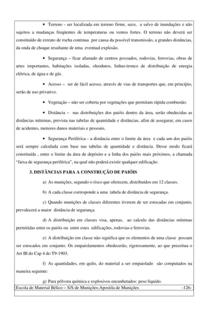 Escola de Material Bélico – S/S de Munições-Apostila de Munições -126-
• Terreno - ser localizada em terreno firme, seco, a salvo de inundações e não
sujeitos a mudanças freqüentes de temperaturas ou ventos fortes. O terreno não deverá ser
constituído de extrato de rocha continua por causa da possível transmissão, a grandes distâncias,
da onda de choque resultante de uma eventual explosão.
• Segurança – ficar afastado de centros povoados, rodovias, ferrovias, obras de
artes importantes, habitações isoladas, oleodutos, linhas-tronco de distribuição de energia
elétrica, de água e de gás.
• Acesso – ser de fácil acesso, através de vias de transportes que, em princípio,
serão de uso privativo.
• Vegetação – não ser coberta por vegetações que permitam rápida combustão.
• Distância – nas distribuições dos paióis dentro da área, serão obedecidas as
distâncias mínimas, prevista nas tabelas de quantidade e distâncias, afim de assegurar, em casos
de acidentes, menores danos materiais e pessoais.
• Segurança Periférica - a distância entre o limite da área e cada um dos paióis
será sempre calculada com base nas tabelas de quantidade e distância. Desse modo ficará
constituída , entre o limite da área de depósito e a linha dos paióis mais próximos, a chamada
“faixa de segurança periférica”, na qual não poderá existir qualquer edificação.
3. DISTÂNCIAS PARA A CONSTRUÇÃO DE PAIÓIS
a) As munições, segundo o risco que oferecem, distribuídos em 12 classes.
b) A cada classe corresponde a uma tabela de distância de segurança.
c) Quando munições de classes diferentes tiverem de ser estocadas em conjunto,
prevalecerá a maior distância de segurança.
d) A distribuição em classes visa, apenas, ao calculo das distâncias mínimas
permitidas entre os paióis ou entre estes edificações, rodovias e ferrovias.
e) A distribuição em classe não significa que os elementos de uma classe possam
ser estocados em conjunto. Os empaiolamentos obedecerão, rigorosamente, ao que preceitua o
Art III do Cap 4 do T9-1903.
f) As quantidades, em quilo, do material a ser empaiolado são computados na
maneira seguinte:
g) Para pólvora química e explosivos encunhetados: peso liquido.
 