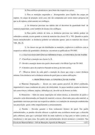Escola de Material Bélico – S/S de Munições-Apostila de Munições -127-
h) Para artifícios pirotécnicos: peso bruto das respectivas caixas.
i) Para as munições engastadas e desengastadas: peso liquido das cargas em
ruptura. As cargas de projeção, neste caso, não são computadas por serem menos perigosas do
que as de ruptura, relativamente aos estilhaços.
j) As distancias previstas nas tabelas não só decorrem da quantidade total de
material empaiolado, como também do alcance dos estilhaços.
k) Para paióis coberto de terra, as distâncias previstas nas tabelas podem ser
reduzidas a metade, exceto quando se tratar de materiais das classes VI e VII . Quando os paióis
forem entrincheirados as distâncias poderão ser reduzidas apenas para os materiais das classes
VIII , IX e X.
l) As classes em que são distribuídas as munições, explosivos e artifícios com as
respectivas tabelas de quantidade e distâncias encontram-se publicada no T9-1903.
3.1. CÁLCULO DAS DISTÂNCIAS MÍNIMAS PARA A CONSTRUÇÃO DE PAIÓIS
1º - Classificar a munição nas classes I a X.
2º - Dividir a munição dentro dos paióis observando o Art III do Cap 4 do T9 1903.
3º - Calcular o peso do explosivo baseado na letra g) do item acima.
4º - Observar dentro da cada paiol a munição da classe que exige a maior distância
mínima. Esta distância será a distância mínima do paiol para as outras edificações.
4. PRINCÍPIOS PARA A CONSTRUÇÃO DE PAIÓIS
a) Materiais Empregados – devem ser, tanto quanto possível, de difícil combustão,
impermeável e maus condutores de calor e de eletricidade. As peças metálicas usadas no interior,
tais como trincos, roldanas, tarjetas, dobradiças etc, deverão ser de bronze ou latão.
b) Dimensões – Além de outras imposições de ordem técnica, as dimensões de paióis e
armazéns serão determinadas em função do material a estocar, observadas para cada material, as
quantidades máximas previstas nas respectivas tabelas e as condições de arrumação estabelecidas
nas prescrições gerais sobre empaiolamento e armazenamento.
c) Paredes – Deverão garantir o bom isolamento térmico do paiol. Em paióis
entrincheirados, as paredes deverão oferecer a explosão uma resistência menor que a oferecida
pela cobertura, para que o principal efeito da onda explosiva se faça para os lados (contra as
trincheiras) e não para cima. Em paióis não entrincheirados deverá acontecer o contrário. Nas
 