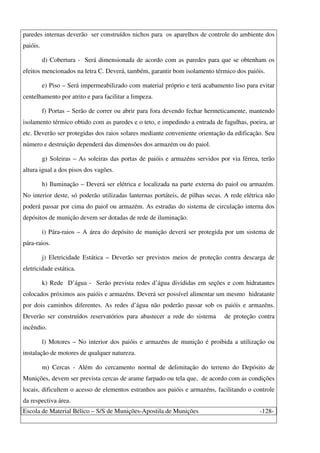 Escola de Material Bélico – S/S de Munições-Apostila de Munições -128-
paredes internas deverão ser construídos nichos para os aparelhos de controle do ambiente dos
paióis.
d) Cobertura - Será dimensionada de acordo com as paredes para que se obtenham os
efeitos mencionados na letra C. Deverá, também, garantir bom isolamento térmico dos paióis.
e) Piso – Será impermeabilizado com material próprio e terá acabamento liso para evitar
centelhamento por atrito e para facilitar a limpeza.
f) Portas – Serão de correr ou abrir para fora devendo fechar hermeticamente, mantendo
isolamento térmico obtido com as paredes e o teto, e impedindo a entrada de fagulhas, poeira, ar
etc. Deverão ser protegidas dos raios solares mediante conveniente orientação da edificação. Seu
número e destruição dependerá das dimensões dos armazém ou do paiol.
g) Soleiras – As soleiras das portas de paióis e armazéns servidos por via férrea, terão
altura igual a dos pisos dos vagões.
h) Iluminação – Deverá ser elétrica e localizada na parte externa do paiol ou armazém.
No interior deste, só poderão utilizadas lanternas portáteis, de pilhas secas. A rede elétrica não
poderá passar por cima do paiol ou armazém. As estradas do sistema de circulação interna dos
depósitos de munição devem ser dotadas de rede de iluminação.
i) Pára-raios – A área do depósito de munição deverá ser protegida por um sistema de
pára-raios.
j) Eletricidade Estática – Deverão ser previstos meios de proteção contra descarga de
eletricidade estática.
k) Rede D’água - Serão prevista redes d’água divididas em seções e com hidratantes
colocados próximos aos paióis e armazéns. Deverá ser possível alimentar um mesmo hidratante
por dois caminhos diferentes. As redes d’água não poderão passar sob os paióis e armazéns.
Deverão ser construídos reservatórios para abastecer a rede do sistema de proteção contra
incêndio.
l) Motores – No interior dos paióis e armazéns de munição é proibida a utilização ou
instalação de motores de qualquer natureza.
m) Cercas - Além do cercamento normal de delimitação do terreno do Depósito de
Munições, devem ser prevista cercas de arame farpado ou tela que, de acordo com as condições
locais, dificultem o acesso de elementos estranhos aos paióis e armazéns, facilitando o controle
da respectiva área.
 