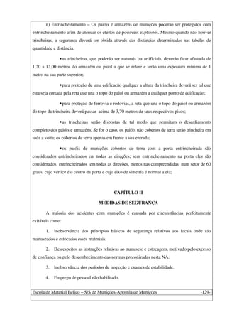 Escola de Material Bélico – S/S de Munições-Apostila de Munições -129-
n) Entrincheiramento – Os paióis e armazéns de munições poderão ser protegidos com
entrincheiramento afim de atenuar os efeitos de possíveis explosões. Mesmo quando não houver
trincheiras, a segurança deverá ser obtida através das distâncias determinadas nas tabelas de
quantidade e distância.
•as trincheiras, que poderão ser naturais ou artificiais, deverão ficar afastada de
1,20 a 12,00 metros do armazém ou paiol a que se refere e terão uma espessura mínima de 1
metro na sua parte superior;
•para proteção de uma edificação qualquer a altura da trincheira deverá ser tal que
esta seja cortada pela reta que una o topo do paiol ou armazém a qualquer ponto de edificação;
•para proteção de ferrovia e rodovias, a reta que una o topo do paiol ou armazém
do topo da trincheira deverá passar acima de 3,70 metros de seus respectivos pisos;
•as trincheiras serão dispostas de tal modo que permitam o desenfiamento
completo dos paióis e armazéns. Se for o caso, os paióis não cobertos de terra terão trincheira em
toda a volta; os cobertos de terra apenas em frente a sua entrada;
•os paióis de munições cobertos de terra com a porta entrincheirada são
considerados entrincheirados em todas as direções; sem entrincheiramento na porta eles são
considerados entrincheirados em todas as direções, menos nas compreendidas num setor de 60
graus, cujo vértice é o centro da porta e cujo eixo de simetria é normal a ela;
CAPÍTULO II
MEDIDAS DE SEGURANÇA
A maioria dos acidentes com munições é causada por circunstâncias perfeitamente
evitáveis como:
1. Inobservância dos princípios básicos de segurança relativos aos locais onde são
manuseados e estocados esses materiais.
2. Desrespeitos as instruções relativas ao manuseio e estocagem, motivado pelo excesso
de confiança ou pelo desconhecimento das normas preconizadas nesta NA.
3. Inobservância dos períodos de inspeção e exames de estabilidade.
4. Emprego de pessoal não habilitado.
 