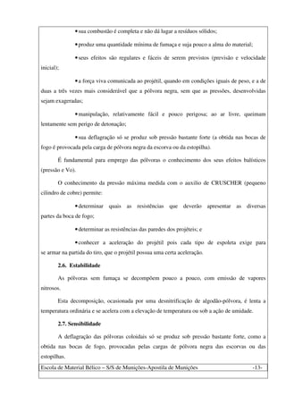 Escola de Material Bélico – S/S de Munições-Apostila de Munições -13-
•sua combustão é completa e não dá lugar a resíduos sólidos;
•produz uma quantidade mínima de fumaça e suja pouco a alma do material;
•seus efeitos são regulares e fáceis de serem previstos (previsão e velocidade
inicial);
•a força viva comunicada ao projétil, quando em condições iguais de peso, e a de
duas a três vezes mais considerável que a pólvora negra, sem que as pressões, desenvolvidas
sejam exageradas;
•manipulação, relativamente fácil e pouco perigosa; ao ar livre, queimam
lentamente sem perigo de detonação;
•sua deflagração só se produz sob pressão bastante forte (a obtida nas bocas de
fogo é provocada pela carga de pólvora negra da escorva ou da estopilha).
É fundamental para emprego das pólvoras o conhecimento dos seus efeitos balísticos
(pressão e Vo).
O conhecimento da pressão máxima medida com o auxilio de CRUSCHER (pequeno
cilindro de cobre) permite:
•determinar quais as resistências que deverão apresentar as diversas
partes da boca de fogo;
•determinar as resistências das paredes dos projéteis; e
•conhecer a aceleração do projétil pois cada tipo de espoleta exige para
se armar na partida do tiro, que o projétil possua uma certa aceleração.
2.6. Estabilidade
As pólvoras sem fumaça se decompõem pouco a pouco, com emissão de vapores
nitrosos.
Esta decomposição, ocasionada por uma desnitrificação de algodão-pólvora, é lenta a
temperatura ordinária e se acelera com a elevação de temperatura ou sob a ação de umidade.
2.7. Sensibilidade
A deflagração das pólvoras coloidais só se produz sob pressão bastante forte, como a
obtida nas bocas de fogo, provocadas pelas cargas de pólvora negra das escorvas ou das
estopilhas.
 