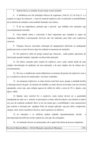 Escola de Material Bélico – S/S de Munições-Apostila de Munições -130-
5. Inobservância as medidas de prevenção contra incêndio.
6. A obediência aos três princípios básicos de segurança ( letra E, n.2, do Cap 1) e o
respeito as regras de manuseio e trato do material explosivo não só reduzirão as probabilidades
de ocorrência de acidentes como também limitarão seus efeitos.
7. É de sua importância, portanto que o pessoal que trabalha com munições seja
convenientemente instruído.
8. Uma atitude calma e consciente é fator importante que completa as regras de
segurança. Indivíduos extremamente nervosos não são indicados para lidar com explosivos
sensíveis.
9. Choques bruscos, descuidos, utilização de equipamento deficiente ou inadequado
podem provocar os mais diversos tipos de acidente no manuseio de munições.
10. Os explosivos além do perigo natural que oferecem, ainda podem apresentar de
intoxicação quando inalados, ingeridos ou absorvidos pela pele.
11. Os efeitos causados pelo contato de explosivo com a pele variam desde de uma
simples descoloração da epiderme até uma dermatite e de uma simples dor de cabeça até o
envenenamento.
12. Por isso, e também por serem inflamáveis as misturas de poeiras de explosivos com o
ar, os explosivos devem ser manuseados em locais ventilados.
13. Ao manusear explosivos, as mãos devem estar bem secas, porque a umidade facilita
a absorção através da pele. Ao término do trabalho, as mãos devem ser lavadas com um solvente
apropriado, como seja, uma solução aquosa de sulfito de sódio a cerca de 2% e, depois, com
água e sabão.
14. Quanto mais sensível for o explosivo, tanto menor deverá ser a quantidade
manipulada de cada vez e maiores as precauções a tomar, afim de reduzir a um mínimo os danos
em caso de explosão acidental. Deve se ter em mente que a sensibilidade é uma característica
que acarreta a iniciação por qualquer fonte de energia aplicada, seja por atrito, compressão,
choque, calor, meios mecânicos diversos, meios químicos ou elétricos.
15. As munições e os artifícios podem explodir espontaneamente, devido a
decomposição das pólvoras ou dos explosivos com que são carregados.
16. As munições devem ser manuseadas sob a supervisão direta de pessoa competente.
 
