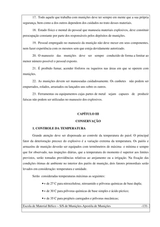 Escola de Material Bélico – S/S de Munições-Apostila de Munições -131-
17. Todo aquele que trabalha com munições deve ter sempre em mente que a sua própria
segurança, bem como a dos outros dependem dos cuidados no trato desses materiais.
18. Estado físico e mental do pessoal que manuseia materiais explosivos, deve constituir
preocupação constante por parte dos responsáveis pelos depósitos de munições.
19. Pessoal empregado no manuseio da munição não deve mexer em seus componentes,
nem fazer experiência com os mesmos sem que esteja devidamente autorizado.
20. O manuseio das munições deve ser sempre conduzido de forma a limitar ao
menor número possível o pessoal exposto.
21. É proibido fumar, acender fósforos ou isqueiros nas áreas em que se operem com
munições.
22. As munições devem ser manuseadas cuidadosamente. Os cunhetes não podem ser
empurrados, rolados, arrastados ou lançados uns sobre os outros.
23. Ferramentas ou equipamentos cujas partes de metal sejam capazes de produzir
faíscas não podem ser utilizadas no manuseio dos explosivos.
CAPÍTULO III
CONSERVAÇÃO
1. CONTROLE DA TEMPERATURA
Grande atenção deve ser dispensada ao controle da temperatura do paiol. O principal
fator da deterioração precoce do explosivo é a variação extrema da temperatura. Os paióis e
armazéns de munição deverão ser equipados com termômetros de máxima e mínima e sempre
que for observado, nas inspeções diárias, que a temperatura do momento é superior aos limites
previstos, serão tomadas providências relativas ao arejamento ou a irrigação. Na fixação das
condições ótimas de ambiente no interior dos paióis de munição, dois fatores primordiais serão
levados em consideração: temperatura e umidade.
Serão consideradas temperaturas máximas as seguintes:
•+ de 27 C para nitrocelulose, nitroamido e pólvoras químicas de base dupla;
•+ de 30 C para pólvoras químicas de base simples e ácido pícrico;
•+ de 35 C para projéteis carregados e pólvoras mecânicas;
 