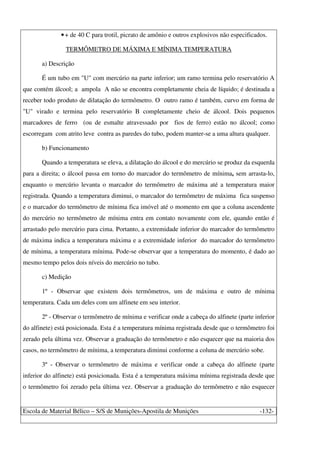 Escola de Material Bélico – S/S de Munições-Apostila de Munições -132-
•+ de 40 C para trotil, picrato de amônio e outros explosivos não especificados.
TERMÔMETRO DE MÁXIMA E MÍNIMA TEMPERATURA
a) Descrição
É um tubo em "U" com mercúrio na parte inferior; um ramo termina pelo reservatório A
que contém álcool; a ampola A não se encontra completamente cheia de líquido; é destinada a
receber todo produto de dilatação do termômetro. O outro ramo é também, curvo em forma de
"U" virado e termina pelo reservatório B completamente cheio de álcool. Dois pequenos
marcadores de ferro (ou de esmalte atravessado por fios de ferro) estão no álcool; como
escorregam com atrito leve contra as paredes do tubo, podem manter-se a uma altura qualquer.
b) Funcionamento
Quando a temperatura se eleva, a dilatação do álcool e do mercúrio se produz da esquerda
para a direita; o álcool passa em torno do marcador do termômetro de mínima, sem arrasta-lo,
enquanto o mercúrio levanta o marcador do termômetro de máxima até a temperatura maior
registrada. Quando a temperatura diminui, o marcador do termômetro de máxima fica suspenso
e o marcador do termômetro de mínima fica imóvel até o momento em que a coluna ascendente
do mercúrio no termômetro de mínima entra em contato novamente com ele, quando então é
arrastado pelo mercúrio para cima. Portanto, a extremidade inferior do marcador do termômetro
de máxima indica a temperatura máxima e a extremidade inferior do marcador do termômetro
de mínima, a temperatura mínima. Pode-se observar que a temperatura do momento, é dado ao
mesmo tempo pelos dois níveis do mercúrio no tubo.
c) Medição
1º - Observar que existem dois termômetros, um de máxima e outro de mínima
temperatura. Cada um deles com um alfinete em seu interior.
2º - Observar o termômetro de mínima e verificar onde a cabeça do alfinete (parte inferior
do alfinete) está posicionada. Esta é a temperatura mínima registrada desde que o termômetro foi
zerado pela última vez. Observar a graduação do termômetro e não esquecer que na maioria dos
casos, no termômetro de mínima, a temperatura diminui conforme a coluna de mercúrio sobe.
3º - Observar o termômetro de máxima e verificar onde a cabeça do alfinete (parte
inferior do alfinete) está posicionada. Esta é a temperatura máxima mínima registrada desde que
o termômetro foi zerado pela última vez. Observar a graduação do termômetro e não esquecer
 
