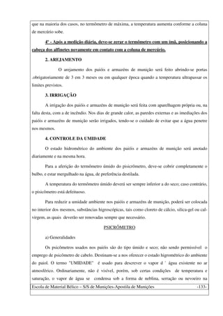 Escola de Material Bélico – S/S de Munições-Apostila de Munições -133-
que na maioria dos casos, no termômetro de máxima, a temperatura aumenta conforme a coluna
de mercúrio sobe.
4º - Após a medição diária, deve-se zerar o termômetro com um ímã, posicionando a
cabeça dos alfinetes novamente em contato com a coluna de mercúrio.
2. AREJAMENTO
O arejamento dos paióis e armazéns de munição será feito abrindo-se portas
.obrigatoriamente de 3 em 3 meses ou em qualquer época quando a temperatura ultrapassar os
limites previstos.
3. IRRIGAÇÃO
A irrigação dos paióis e armazéns de munição será feita com aparelhagem própria ou, na
falta desta, com a de incêndio. Nos dias de grande calor, as paredes externas e as imediações dos
paióis e armazéns de munição serão irrigados, tendo-se o cuidado de evitar que a água penetre
nos mesmos.
4. CONTROLE DA UMIDADE
O estado hidrométrico do ambiente dos paióis e armazéns de munição será anotado
diariamente e na mesma hora.
Para a aferição do termômetro úmido do pisicrômetro, deve-se cobrir completamente o
bulbo, e estar mergulhado na água, de preferência destilada.
A temperatura do termômetro úmido deverá ser sempre inferior a do seco; caso contrário,
o pisicômetro está defeituoso.
Para reduzir a umidade ambiente nos paióis e armazéns de munição, poderá ser colocada
no interior dos mesmos, substâncias higroscópicas, tais como cloreto de cálcio, silica-gel ou cal-
virgem, as quais deverão ser renovadas sempre que necessário.
PSICRÔMETRO
a) Generalidades
Os psicômetros usados nos paióis são do tipo úmido e seco; não sendo permissível o
emprego de psicômetro de cabelo. Destinam-se a nos oferecer o estado higrométrico do ambiente
do paiol. O termo "UMIDADE" é usado para descrever o vapor d ` água existente no ar
atmosférico. Ordinariamente, não é visível, porém, sob certas condições de temperatura e
saturação, o vapor de água se condensa sob a forma de neblina, serração ou nevoeiro na
 