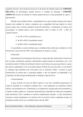 Escola de Material Bélico – S/S de Munições-Apostila de Munições -134-
superfície da terra e sob a forma de nuvens no ar. Os termos de medidas usados são: UMIDADE
RELATIVA em percentagem, quando descreve a condição de saturação e UMIDADE
ABSOLUTA em peso de unidade de volume, quando descreve a atual quantidade do vapor d `
água presente.
Entende-se por unidade relativa a quantidade de um vapor de água existente num espaço
tomado como unidade de volume, comparada com a quantidade total que poderia ter neste
mesmo espaço sob as mesmas condições de pressão atmosférica e temperatura. É expressa em
percentagem. A umidade relativa varia, normalmente, entre os limites de 10% a 80% da
seguinte maneira:
• de 10% a 30% é considerado seco;
• de 30% a 60% é considerado normal:
• de 60% a 80% é considerado úmido.
As autoridades no assunto afirmam que, a umidade relativa ideal para condições de vida
humana deve variar entre 40 e 50% a uma temperatura de 20 grau a 21 grau.
b) Descrição
O piscrômetro foi inventado por Gay-Lussac e August deu-lhe a forma atual. Consiste em
dois acurados termômetros paralelos, denominados respectivamente de termômetro seco e de
termômetro úmido. O bulbo do termômetro úmido é envolvido por uma gaze que absorve a água,
por ação de capilaridade, de um reservatório líquido. Embora não seja necessário, é conveniente
se empregar água destilada neste reservatório, pois as partículas sólidas existente na água
permanecerão na mecha após a evaporação daquele, o que irá interferir na capilaridade e na
evaporação. Na falta de água destilada pode-se empregar a água de chuva.
c) Funcionamento
A água existente em torno do bulbo evapora-se com uma velocidade proporcional ao
estado de umidade do ar ambiente resultando disso uma temperatura no termômetro úmido
inferior a do termômetro seco. Conhecendo-se as temperaturas acusadas pelos dois termômetros,
a úmida e relativa poderá ser facilmente determinada por intermédio de tabela que acompanha
cada instrumento. Caso o ambiente se encontre completamente saturado, os dois termômetros
acusaram a mesma temperatura, em virtude de não ser possível ocorrer evaporação da água no
termômetro úmido. Neste caso a umidade relativa será de 100%.
 