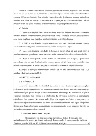 Escola de Material Bélico – S/S de Munições-Apostila de Munições -135-
Antes de fazer-mos uma leitura, devemos abanar rigorosamente o aparelho para se obter
maior precisão, a menos que o psicômetro se encontre exposto ao um vento com velocidade de
cerca de 183 metros / minuto. Esta agitação é necessária afim de dispersar qualquer acúmulo de
umidade em torno dos bulbos, ocasionado pela evaporação do termômetro úmido. Deve-se
proceder assim até que a coluna do termômetro úmido atinja seu ponto mais baixo.
d) Medição
1º - Identificar no psicrômetro um termômetro seco, um termômetro úmido, a tabela de
umidade entre os dois termômetros, um cursor móvel sobre a tabela de umidade, um depósito de
água e uma mecha de pano ligando o termômetro úmido ao depósito de água.
2º - Verificar se o depósito de água encontra-se cheio e se a mecha de pano encontra-se
conduzindo umidade para o termômetro úmido, se não, recompletar a água.
3º - Após isso, inicia-se a medição deslocando o cursor móvel até que a seta sobre o
termômetro úmido, posicionada no cursor móvel, coincida com a leitura do termômetro úmido.
4º - Com o cursor parado, fazer a leitura do termômetro seco e seguir, a partir desta
marcação, a seta em arco de círculo até o visor no cursor móvel. Neste visor, seguindo a seta
oriunda da marcação do termômetro seco será a umidade relativa do ar naquele momento.
Exemplo: A marcação do termômetro úmido é de 30º e no termômetro seco é de 35º, a
umidade relativa do ar será de 68 %.
5. PROVAS E EXAMES
5.1 FINALIDADE
As provas e exames têm por finalidade determinar o estado de conservação das munições,
explosivos e artifícios permitindo, em qualquer época retirá-los de uso antes que suas condições
anormais ofereçam graves perigos no armazenamento ou no emprego. Há necessidade de provas
e exames periódicos, para verificar-se o estado atual das pólvoras e explosivos, e caracterizar a
estabilidade dos mesmos. As provas serão feitas nos próprios depósitos, e os exames, em
laboratórios regionais especializados ou outros devidamente autorizados pelo órgão competente.
Sempre que forem observadas anormalidades no armazenamento ou no emprego, deverão ser
realizados exames eventuais no material.
5.2 PERIODICIDADE DOS EXAMES
São realizados em datas específicas dependendo do tipo de munição. São
realizados também sempre que houver indícios de decomposição. O encarregado dos paióis ou
 