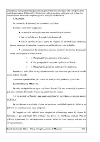 Escola de Material Bélico – S/S de Munições-Apostila de Munições -136-
armazéns de munição tomará as providências para retirar uma amostra do lote correspondente e
enviá-la para exame de laboratório. O elemento onde se constatou a alteração será isolado dos
demais até que o resultado das provas permita providências definitivas.
5.3 EXAMES
Os exames são de duas espécies : eventuais e periódicos.
Eventuais- serão feitos sempre que:
• as provas de observação revelarem anormalidade no material;
• houver incêndio sem destruição total do material;
• houver suspeita de que a causa de acidentes ou anormalidades verificadas
durante o emprego de munições, explosivos ou artifícios forem a eles atribuídos.
• a média mensal das temperaturas máximas no interior do paiol ou do armazém
atingir ou ultrapassar os limites abaixo:
+ 30ºc: para pólvoras químicas e ácido pícrico;
+ 35ºc: para projéteis carregados e pólvoras mecânicas;
+ 40ºc: para trotil, picrato de amônio e outros explosivos.
Periódicos - serão feitos em épocas determinadas com intervalos que variam de acordo
com o material estocado.
Atualmente a periodicidade para exame das munições está prevista na portaria 061.
5.4 TOMADA DE AMOSTRA
Deverão ser obedecidas as regras contidas na Portaria 061 para as tomadas de amostras,
pois dessa operação dependerá a precisão nas conclusões dos exames.
5.5 CLASSIFICAÇÃO DAS PÓLVORAS QUÍMICAS QUANTO À ESTABILIDADE
QUÍMICA
De acordo com os resultados obtidos nas provas de estabilidade química e balística, as
pólvoras são classificadas em cinco categorias:
1) Categoria A – são incluídas nessa categoria as pólvoras com menos de 10 anos de
fabricação e que apresentem bons resultados nas provas de estabilidade química. Para as
pólvoras nestas condições, são dispensados os exames balísticos, e seu emprego será feito nos
serviços ordinários.
 