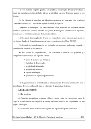 Escola de Material Bélico – S/S de Munições-Apostila de Munições -139-
11) Todo material suspeito, quanto a seu estado de conservação, deverá ser recolhido a
paióis de munições especiais, isolado, até que a autoridade superior determine quanto ao seu
destino.
12) Os volumes de materiais não identificados deverão ser marcados com os dizeres
“conteúdo desconhecido“, e recolhido a paióis de munição especial.
13) Quando as embalagens, tais como cunhetes, caixas, tambores, etc, estiverem em mau
estado de conservação, deverão retiradas dos paióis de munição e substituídas ou reparadas,
conservando-se entretanto, os dizeres da marcação anterior.
14) Nos paióis de munição não deverão ser empaiolados juntos materiais que sejam os
previsto no Quadro de Empaiolamento, ressalvado o exposto no artigo 33 do T9-1903.
15) Os paióis de munição deverão ter, à entrada, um quadro no qual conste a espécie e
quantidade de materiais neles contidos.
16) Para efeito de empaiolamento, os explosivos e munição são grupados por
compatibilidade em relação aos seguintes fatores:
• efeito da explosão do elemento;
• facilidade de deterioração;
• sensibilidade à iniciação;
• sensibilidade ao fogo;
• tipo de embalagem;
• quantidade de explosivo por elemento.
17) Os grupamentos de contabilidade de estocagem não devem ser confundidos com a
classificação de risco, estabelecido para as exigências de quantidade-distância.
2. EMPAIOLAMENTO
2.1 De Munições
a) Cartuchos, projéteis de pequenos calibres, estojos vazios ou carregados e carga de
projeção acondicionadas em saquitéis ou outros invólucros deverão ser empaiolados em sua
própria embalagem.
b) Os volumes desses materiais são calçados por suportes nas pilhas ou estantes.
 