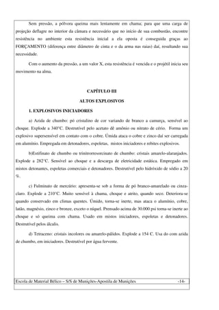 Escola de Material Bélico – S/S de Munições-Apostila de Munições -14-
Sem pressão, a pólvora queima mais lentamente em chama; para que uma carga de
projeção deflagre no interior da câmara e necessário que no início de sua combustão, encontre
resistência no ambiente esta resistência inicial a ela oposta é conseguida graças ao
FORÇAMENTO (diferença entre diâmetro de cinta e o da arma nas raias) daí, resultando sua
necessidade.
Com o aumento da pressão, a um valor X, esta resistência é vencida e o projétil inicia seu
movimento na alma.
CAPÍTULO III
ALTOS EXPLOSIVOS
1. EXPLOSIVOS INICIADORES
a) Azida de chumbo: pó cristalino de cor variando de branco a camurça, sensível ao
choque. Explode a 340°C. Destrutível pelo acetato dê amônio ou nitrato de cério. Forma um
explosivo supersensível em contato com o cobre. Úmida ataca o cobre e zinco daí ser carregada
em alumínio. Empregada em detonadores, espoletas, mistos iniciadores e rebites explosivos.
b)Estifinato de chumbo ou trinitrorresorcinato de chumbo: cristais amarelo-alaranjados.
Explode a 282°C. Sensível ao choque e a descarga de eletricidade estática. Empregado em
mistos detonantes, espoletas comerciais e detonadores. Destrutível pelo hidróxido de sódio a 20
%.
c) Fulminato de mercúrio: apresenta-se sob a forma de pó branco-amarelado ou cinza-
claro. Explode a 210°C. Muito sensível à chama, choque e atrito, quando seco. Deteriora-se
quando conservado em climas quentes. Úmido, torna-se inerte, mas ataca o alumínio, cobre,
latão, magnésio, zinco e bronze, exceto o níquel. Prensado acima de 30.000 psi torna-se inerte ao
choque e só queima com chama. Usado em mistos iniciadores, espoletas e detonadores.
Destrutível pelos álcalis.
d) Tetraceno: cristais incolores ou amarelo-pálidos. Explode a 154 C. Usa do com azida
de chumbo, em iniciadores. Destrutível por água fervente.
 