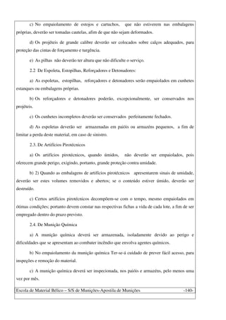 Escola de Material Bélico – S/S de Munições-Apostila de Munições -140-
c) No empaiolamento de estojos e cartuchos, que não estiverem nas embalagens
próprias, deverão ser tomadas cautelas, afim de que não sejam deformados.
d) Os projéteis de grande calibre deverão ser colocados sobre calços adequados, para
proteção das cintas de forçamento e turgência.
e) As pilhas não deverão ter altura que não dificulte o serviço.
2.2 De Espoleta, Estopilhas, Reforçadores e Detonadores:
a) As espoletas, estopilhas, reforçadores e detonadores serão empaiolados em cunhetes
estanques ou embalagens próprias.
b) Os reforçadores e detonadores poderão, excepcionalmente, ser conservados nos
projéteis.
c) Os cunhetes incompletos deverão ser conservados perfeitamente fechados.
d) As espoletas deverão ser armazenadas em paióis ou armazéns pequenos, a fim de
limitar a perda deste material, em caso de sinistro.
2.3. De Artifícios Pirotécnicos
a) Os artifícios pirotécnicos, quando úmidos, não deverão ser empaiolados, pois
oferecem grande perigo, exigindo, portanto, grande proteção contra umidade.
b) 2) Quando as embalagens de artifícios pirotécnicos apresentarem sinais de umidade,
deverão ser estes volumes removidos e abertos; se o conteúdo estiver úmido, deverão ser
destruído.
c) Certos artifícios pirotécnicos decompõem-se com o tempo, mesmo empaiolados em
ótimas condições; portanto devem constar nas respectivas fichas a vida de cada lote, a fim de ser
empregado dentro do prazo previsto.
2.4. De Munição Química
a) A munição química deverá ser armazenada, isoladamente devido ao perigo e
dificuldades que se apresentam ao combater incêndio que envolva agentes químicos.
b) No empaiolamento da munição química Ter-se-á cuidado de prever fácil acesso, para
inspeções e remoção do material.
c) A munição química deverá ser inspecionada, nos paióis e armazéns, pelo menos uma
vez por mês.
 