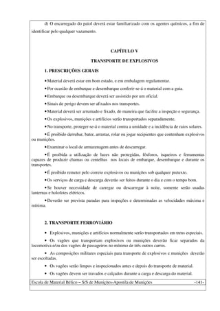 Escola de Material Bélico – S/S de Munições-Apostila de Munições -141-
d) O encarregado do paiol deverá estar familiarizado com os agentes químicos, a fim de
identificar pelo qualquer vazamento.
CAPÍTULO V
TRANSPORTE DE EXPLOSIVOS
1. PRESCRIÇÕES GERAIS
•Material deverá estar em bom estado, e em embalagem regulamentar.
•Por ocasião de embarque e desembarque conferir-se-á o material com a guia.
•Embarque ou desembarque deverá ser assistido por um oficial.
•Sinais de perigo devem ser afixados nos transportes.
•Material deverá ser arrumado e fixado, de maneira que facilite a inspeção e segurança.
•Os explosivos, munições e artifícios serão transportados separadamente.
•No transporte, proteger-se-á o material contra a umidade e a incidência de raios solares.
•É proibido derrubar, bater, arrastar, rolar ou jogar recipientes que contenham explosivos
ou munições.
•Examinar o local de armazenagem antes de descarregar.
•É proibida a utilização de luzes não protegidas, fósforos, isqueiros e ferramentas
capazes de produzir chamas ou centelhas nos locais de embarque, desembarque e durante os
transportes.
•É proibido remeter pelo correio explosivos ou munições sob qualquer pretexto.
•Os serviços de carga e descarga deverão ser feitos durante o dia e com o tempo bom.
•Se houver necessidade de carregar ou descarregar à noite, somente serão usadas
lanternas e holofotes elétricos.
•Deverão ser prevista paradas para inspeções e determinadas as velocidades máxima e
mínima.
2. TRANSPORTE FERROVIÁRIO
• Explosivos, munições e artifícios normalmente serão transportados em trens especiais.
• Os vagões que transportam explosivos ou munições deverão ficar separados da
locomotiva e/ou dos vagões de passageiros no mínimo de três outros carros.
• As composições militares especiais para transporte de explosivos e munições deverão
ser escoltadas.
• Os vagões serão limpos e inspecionados antes e depois do transporte de material.
• Os vagões devem ser travados e calçados durante a carga e descarga do material.
 
