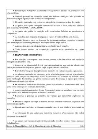 Escola de Material Bélico – S/S de Munições-Apostila de Munições -142-
• Para retenção de fagulhas, as chaminés das locomotivas deverão ser guarnecidas com
telas metálicas.
• Somente poderão ser utilizados vagões em perfeitas condições, não podendo ser
executada qualquer reparação após o início do carregamento.
• Os vagões carregados com explosivos não poderão permanecer na área dos paióis.
• As portas dos vagões carregados deverão ser lacradas e, nelas, colocadas tabuletas
com os dizeres “CUIDADO - EXPLOSIVO”.
• As portas dos paióis de munição serão conservadas fechadas ao aproximar-se a
composição.
• As manobras para engatar e desengatar os vagões deverão ser feitas sem choque.
• Quando, durante a carga ou descarga, for derramado qualquer explosivo, o trabalho
será interrompido e só recomeçado depois de completamente limpo o local.
• A composição especial não poderá parar em plataforma de estações.
• Tanto quanto possível, as composições especiais serão constituídas de vagões
especializados.
3. TRANSPORTE RODOVIÁRIO
• Em princípio, o transporte em viaturas comuns e do tipo militar será restrito às
munições de armamento leve.
• transporte em viatura civil deverá estar acompanhado de uma guia de trânsito com
indicação de material transportado, peso da carga, origem, destino e itinerário.
• É proibido o transporte de explosivos ou munições em viaturas movidas a gasogênio.
• As viaturas destinadas ao transporte, serão vistoriadas para exame de seus circuitos
elétricos, freios, tanques de combustível estado da carroceria e do extintores de incêndio, assim
como verificação da existência de quebra-chamas no cano de descarga e ligação por corrente
metálica da carroceria com a terra.
• Os motoristas deverão ser instruídos quanto aos cuidados a serem observados, bem
como sobre o manejo dos extintores de incêndio.
• A carga explosiva deverá ser fixada firmemente à viatura e ser coberta com encerado
impermeável, não podendo ultrapassar a altura da carroceria.
• É proibida a presença de estranhos nas viaturas que transportem explosivos ou
munições.
• Durante a carga ou descarga, as viaturas deverão conservar-se freadas, calçadas e com
os motores desligados.
• Quando em comboios, as viaturas manterão entre si uma distância aproximada de
80m.
• A velocidade de uma viatura que transporta explosivos e/ou munições não poderá
ultrapassar de 40 Km / h.
• As cargas e as viaturas deverão ser inspecionadas nos altos horários (locais afastados
de habitações).
 
