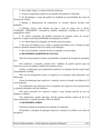 Escola de Material Bélico – S/S de Munições-Apostila de Munições -143-
• Para viagens longas, as viaturas terão dois motoristas.
• Viaturas transportando explosivos ou munições não poderão ser rebocadas.
• No desembarque, a carga não poderá ser empilhada nas proximidades dos canos de
descarga das viaturas.
• Durante o abastecimento de combustível, os circuitos elétricos deverão estar
desligados.
• Tabuletas visíveis serão afixadas nos lados e atrás da viatura com os dizeres
“CUIDADO - EXPLOSIVO”, colocando-se, também, bandeirolas vermelhas na frente e na
retaguarda da viatura.
• As viaturas carregadas não poderão estacionar em garagens, postos de serviço,
depósitos ou lugares onde haja probabilidade de propagação de chamas.
• As viaturas depois de carregadas, não ficarão na área dos paióis.
• Em casos de acidentes com a viatura, a primeira providência será a retirada da carga
explosiva (distância mínima de 60 m da viatura ou de habitações.
• Em caso de incêndio, o trânsito deverá ser impedido e o local isolado.
4. TRANSPORTE MARÍTIMO OU FLUVIAL
•Em navio de passageiros somente será permitido o transporte de munição de armamento
leve.
•Os explosivos e munições, somente sob a vigilância de guarda especial capaz de
removê-los em caso de urgência, poderão ser mantidos no cais.
•Todas as embarcações que transportarem explosivos ou munições deverão manter içada
uma bandeirola vermelha.
•No caso de carregamentos mistos, os explosivos e as munições serão embarcados com
última caga.
•local da embarcação para explosivos e munições deverá ser forrado com tábuas de 2,5
cm de espessura.
•As embarcações que rebocarem navios carregados com explosivos e/ou munições terão
as chaminés protegidas com telas metálicas.
•Os locais reservados aos explosivos estarão o mais afastado possível da casa de
máquinas e caldeiras.
•As embarcações, quando rebocadas, deverão guardar distância mínima de 50 m de
outras embarcações e, quando ancoradas, 100 m no mínimo.
5. TRANSPORTE AÉREO
•Somente munição de armamento leve poderão ser conduzidas.
•É proibido o transporte de quaisquer explosivos, munições ou artifícios em aviões de
passageiros.
 
