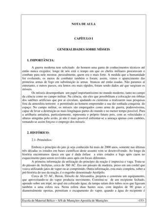 Escola de Material Bélico – S/S de Munições-Apostila de Munições -153-
NOTA DE AULA
CAPÍTULO I
GENERALIDADES SOBRE MÍSSEIS
1. IMPORTÂNCIA:
A guerra moderna tem solicitado do homem uma gama de conhecimentos técnicos até
então nunca exigidos; longe de nós está o tempo em que os chefes militares procuravam o
combate para nele mostrar, pessoalmente, quem era o mais forte. A medida que a humanidade
foi evoluindo, os meios de combater também o foram; assim, vimos o aparecimento das
primeiras armas de fogo em substituição às armas brancas até então usadas. Não paramos aí
entretanto, e outros passos, ora lentos ora mais rápidos, foram sendo dados até que surgiram os
mísseis.
Os mísseis desempenham um papel importantíssimo no mundo moderno, tanto no campo
da ciência como no campo militar. Na ciência, são eles que possibilitam a colocação em órbitas
dos satélites artificiais que por ai circulam, ajudando os cientistas a realizarem suas pesquisas
fora da atmosfera terrestre e permitindo ao homem empreender a sua tão sonhada conquista do
espaço. No campo militar, os mísseis são empregados como arma de guerra, poderosíssima,
capaz de levar a destruição as mais longínquas partes do mundo e no menor tempo possível. Para
a artilharia antiaérea, particularmente, representa o próprio futuro pois, com as velocidades e
alturas atingidas pelo avião, já não é mais possível enfrentar-se a ameaça apenas com canhões,
tornando-se assim forçoso o emprego dos mísseis.
2. HISTÓRICO:
2.1- Primórdios:
Embora o princípio do jato já seja conhecido há mais de 2000 anos, somente nas últimas
três décadas os estudos em bases científicas deste assunto vem se desenvolvendo. Ao longo da
história encontramos época em que é dada ênfase a estes estudos e logo após caem no
esquecimento para serem revividos anos após em locais diferentes.
A primeira informação da utilização do princípio da reação é imprecisa e vaga. Trata-se
do pássaro de Archytas, cerca de 360 AC. Era um pássaro de madeira, preso em um cordel que
voava utilizando jatos de vapor ou ar comprimido. Outra informação, esta mais completa, sobre a
pré-história do uso da reação, é o engenho denominado Aeolípilo.
Cerca de 53 AC, Heron, filósofo de Alexandria, projetou e construiu um equipamento,
que aproveitando-se do vapor produzia movimento. Constitui-se de um recipiente fechado,
apoiado sobre um tripé, no qual era colocado água; da tampa saíam dois tubos ocos que ligavam
também a uma esfera oca. Nesta esfera duas hastes ocas, com ângulos de 90 graus e
diametralmente opostas, permitiam o escapamento do vapor, quando a água do recipiente é
 