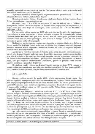 Escola de Material Bélico – S/S de Munições-Apostila de Munições -154-
aquecida, produzindo um movimento de rotação. Este invento não teve maior repercussão, pois
na ocasião o trabalho escravo era abundante.
A primeira informação da utilização da reação em armas de guerra data de 1232 DC, na
luta entre chineses e Tártaros, na batalha de Ru-pier.
O relato conta que os chineses defenderam a cidade com flechas de fogo voadoras. Eram
flechas comuns às quais eram atados foguetes.
Os árabes, entre 1250 e 1280, encarregam-se de levar do Oriente para o Ocidente a
invenção dos chineses. No século seguinte, os foguetes eram empregados não só para levar as
tropas como para atear fogo em construções, como aconteceu em 1379 em MESTRE e
CHIAZZA, na Itália.
Em um relato militar alemão de 1405, diversos tipos de foguetes são mencionados.
Provavelmente o mais imaginativo e prático utilizado na época foi inventado pelo italiano
chamado JOANE DE FONTANA por volta de 1405. Era um carro foguete que deve ter sido
utilizado como arma de efeito psicológico, para assustar o inimigo e não há nem mesmo
indicação de que ele tenha sido empregado.
Na França o uso de foguetes voadores para incendiar as cidades sitiadas, teve ênfase no
fim do século XV. O Conde Dunois utilizou-os no sitio de Pont Audemer, em 1449. O grande
mestre da artilharia, Bureal, empregou-o no sitio de Bordêus em 1459, e o Duque de Borgonha,
contra a cidade de Grand em 1453.
A partir deste período a utilização de foguetes como armas de guerra entrou em declínio
não só pelo desenvolvimento cada vez maior do canhão o das armas portáteis, como também
pela falta de resistência dos materiais disponíveis na época, que não permitiam a construção de
um invólucro suficientemente resistente , que suportasse um maior carregamento de pólvora
negra, fato que originava arrebentamentos prematuros, quando se pretendia obter maiores
alcances aumentado a quantidade de pólvora.
O estudo da reação voltou a ter desenvolvimento somente no século XVII quando se
obteve melhor compreensão dos seus princípios, em bases científicas. Sir Isac Newton (1642 –
1727) estabeleceu a relação entre a força e o movimento nas suas 3 famosas “leis”.
2.2. O século XIX:
Durante a ultima metade do século XVIII, a Índia desenvolveu foguetes para fins
militares e possuía, na organização do seu exército um Corpo de Foguetes. Estas armas foram tão
bem empregadas pelo príncipe Hyler Ali em várias batalhas entre 1780 e 1799, que estimulou o
General Deoguliers a fazer numerosas experiências procurando desenvolver um foguete militar.
O sucesso só foi obtido no entanto em 1801 por outro inglês, Willion Congreve, que apoiou suas
experiências do Dosoguliers.
O foguete tipo Congreve, possuía as versões de 8, 12, 32 e 42 libras e com vários
orifícios de ejeção, em torno de uma vareta de estabilização axial. Tais foguetes cujos alcances
atigem 2.500m, foram empregados em 1804 contra Copenhague, onde um bombardeio de 40.000
foguetes destruiu a cidade e obrigou a frota dinamarquesa a capitular. Este tipo de foguete foi
também utilizados pelos ingleses na guerra da independência dos Estados Unidos e na guerra de
1812. Na França os estudos dos foguetes militares foi retomado em 1810 pela comissão
vincomon e foguetes de duas libras foram lançados durante a expedição à Argélia. Os estudos e
experiências prosseguiram o já em 1855 no sítio de sabestopol os franceses lançaram foguetes
cujo o alcance era de 7000, superando aos das bocas do fogo sem raiamento da época.
Até então o processo empregado para estabilizar o foguete durante a trajetória hora uma
haste colocada na sua parte posterior. Em 1846, Wiian Hale, um americano, conseguiu obter
estabilização colocando atrás dos foguetes 3 defletores que eram batidos pelos gases ejetados e
davam aos engenhos uma certa estabilidade pelo efeito giroscópico (rotação).
 