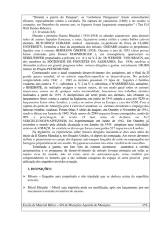 Escola de Material Bélico – S/S de Munições-Apostila de Munições -155-
“Durante a guerra do Paraguai”, as “cocheteras Paraguayas” foram notavelmente
eficazes, especialmente contra a cavalaria. Na captura de yatayticora (1866) e no assalto a
curupaity, em Setembro do mesmo ano, os foguetes foram largamente empregados” ( Ten Cel
Welt Durães Ribeiro).
2.3. O século XX:
Durante a primeira Guerra Mundial ( 1914-1918) os alemães usaram-nos para destruir
redes de arames farpados francesas, e estes, laçaram-se contra aviões e contra balões cativos
alemães. HUTCHINGS GODARD, notável americano, ex-professor de física da CLARK
UNIVERSITY, formulou a base da engenharia dos mísseis. GODARD estudou os propelentes
líquidos com o romeno HERMANN OBERTH (1924). Durante o ano de 1933 várias provas
foram realizadas pelo Doutor DORNBERGER e, em conseqüência, apareceram os
NEBELWRFER propulsados a pólvora, e o A-4 ou V-2 do Dr WERNER VON BRAUN, um
dos membros da SOCIEDADE DE FOGUETES DA ALEMANHA. Em 1936, resolveu a
Alemanha realizar um grande programa sobre mísseis dirigidos e gastou inicialmente 100.000
marcos no Projeto PEENEMUNDE.
Contrastando com o atual estupendo desenvolvimento dos antiaéreos, até o final da II
grande guerra mundial, só os mísseis superfície-superfície se desenvolveram. No período
compreendido entre 1942 e 1945 os alemães possuíam 77 tipos de foguetes e bombas
voadoras, tais como a V 1 , subsônica a V-2 ou V-4, subsônica, o WASSSERFALL, antiaéreo,
o RHEIBOTE, de múltiplos estágios e muitos outros, de um modo geral todos os mísseis
americanos, russos ou de qualquer outra nacionalidade, baseiam-se nos trabalhos alemães
realizados a partir de 1939. À decepcionou até certo ponto aos alemães, não obstante os
lançamentos feitos contra a capital da Inglaterra, em junho de 1944 atingiu a casa dos 9250 os
lançamentos feitos sobre Londres, e contra os outros alvos na Europa a casa dos 6550. Com a
captura do porto de Antuérpia pelo I exército Canadense, os alemães decidiram o emprego das
famosas bombas voadoras. Foram feitas 3 séries de ataques, em Outubro e Novembro de 1944,
sendo o último em Janeiro de 1945. Nada menos de 2394 impactos foram conseguidos, sendo de
90% a percentagem de acerto. O A-4, arma de desforra, ou V-2
VERGELTUNGSWAFFEZWEIS foi experimentado em Junho de 1942. Em Outubro já
assombra o mundo pela altitude alcançada e em Janeiro de 1945 atingiram uma velocidade
máxima de 4 MAÇH. As estatísticas dizem que foram conseguidos 517 impactos em Londres.
Na Inglaterra, as experiências sobre mísseis dirigidos iniciaram-se dois anos antes do
início da II Guerra Mundial e, nos Estados Unidos, só depois de começada. Aos russos devemos
atribuir o pioneirismo no campo dos foguetes anti-tanques lançados de avião ou empregados em
barragens preparatórias de um assalto. Os japoneses usaram esta arma em defesa de suas ilhas.
Terminada a guerra, um fato fora do comum aconteceu; aumentou a corrida
armamentista e os programas de desenvolvimento de mísseis tiveram primazia em todas as
nações ricas do mundo, não só como meio de autoconservação, como também por
compreenderem os homens que a tão sonhada conquista do espaço só seria possível pela
utilização dos engenhos movidos a reação.
3. DEFINIÇÕES:
Mísseis – Engenho auto propulsado e não tripulado que se desloca acima da superfície
terrestre.
Míssil Dirigido – Míssil cuja trajetória pode ser modificada, após seu lançamento, por um
mecanismo existente no interior do mesmo.
 