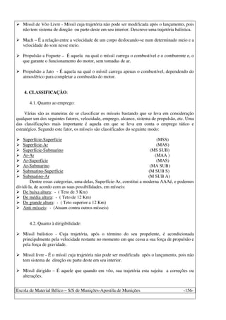 Escola de Material Bélico – S/S de Munições-Apostila de Munições -156-
Míssil de Vôo Livre - Míssil cuja trajetória não pode ser modificada após o lançamento, pois
não tem sistema de direção ou parte deste em seu interior. Descreve uma trajetória balística.
Mach – É a relação entre a velocidade de um corpo deslocando-se num determinado meio e a
velocidade do som nesse meio.
Propulsão a Foguete – É aquela na qual o míssil carrega o combustível e o comburente e, o
que garante o funcionamento do motor, sem tomadas de ar.
Propulsão a Jato - É aquela na qual o míssil carrega apenas o combustível, dependendo do
atmosférico para completar a combustão do motor.
4. CLASSIFICAÇÃO:
4.1. Quanto ao emprego:
Várias são as maneiras de se classificar os mísseis bastando que se leva em consideração
qualquer um dos seguintes fatores, velocidade, emprego, alcance, sistema de propulsão, etc. Uma
das classificações mais importante é aquela em que se leva em conta o emprego tático e
estratégico. Segundo este fator, os mísseis são classificados do seguinte modo:
Superfície-Superfície (MSS)
Superfície-Ar (MAS)
Superfície-Submarino (MS SUB)
Ar-Ar (MAA )
Ar-Superfície (MAS)
Ar-Submarino (MA SUB)
Submarino-Superfície (M SUB S)
Submarino-Ar (M SUB A)
Dentre essas categorias, uma delas, Superfície-Ar, constitui a moderna AAAé, e podemos
dividi-la, de acordo com as suas possibilidades, em mísseis:
De baixa altura: - ( Teto de 3 Km)
De média altura: - ( Teto de 12 Km)
De grande altura: - ( Teto superior a 12 Km)
Anti-mísseis: - (Atuam contra outros mísseis)
4.2. Quanto à dirigibilidade:
Míssil balístico - Cuja trajetória, após o término do seu propelente, é acondicionada
principalmente pela velocidade restante no momento em que cessa a sua força de propulsão e
pela força de gravidade.
Míssil livre - É o míssil cuja trajetória não pode ser modificada após o lançamento, pois não
tem sistema de direção ou parte deste em seu interior.
Míssil dirigido – É aquele que quando em vôo, sua trajetória esta sujeita a correções ou
alterações.
 