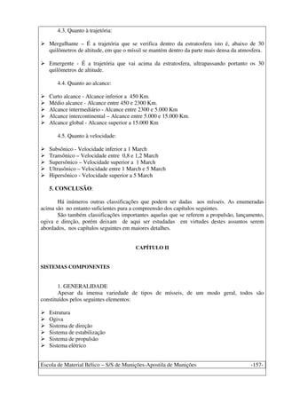 Escola de Material Bélico – S/S de Munições-Apostila de Munições -157-
4.3. Quanto à trajetória:
Mergulhante – É a trajetória que se verifica dentro da estratosfera isto é, abaixo de 30
quilômetros de altitude, em que o míssil se mantém dentro da parte mais densa da atmosfera.
Emergente - É a trajetória que vai acima da estratosfera, ultrapassando portanto os 30
quilômetros de altitude.
4.4. Quanto ao alcance:
Curto alcance - Alcance inferior a 450 Km.
Médio alcance - Alcance entre 450 e 2300 Km.
Alcance intermediário - Alcance entre 2300 e 5.000 Km
Alcance intercontinental – Alcance entre 5.000 e 15.000 Km.
Alcance global - Alcance superior a 15.000 Km
4.5. Quanto à velocidade:
Subsônico - Velocidade inferior a 1 March
Transônico – Velocidade entre 0,8 e 1,2 March
Supersônico – Velocidade superior a 1 March
Ultrasônico – Velocidade entre 1 March e 5 March
Hipersônico - Velocidade superior a 5 March
5. CONCLUSÃO:
Há inúmeros outras classificações que podem ser dadas aos mísseis. As enumeradas
acima são no entanto suficientes para a compreensão dos capítulos seguintes.
São também classificações importantes aquelas que se referem a propulsão, lançamento,
ogiva e direção, porém deixam de aqui ser estudadas em virtudes destes assuntos serem
abordados, nos capítulos seguintes em maiores detalhes.
CAPÍTULO II
SISTEMAS COMPONENTES
1. GENERALIDADE
Apesar da imensa variedade de tipos de mísseis, de um modo geral, todos são
constituídos pelos seguintes elementos:
Estrutura
Ogiva
Sistema de direção
Sistema de estabilização
Sistema de propulsão
Sistema elétrico
 