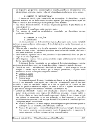 Escola de Material Bélico – S/S de Munições-Apostila de Munições -159-
um dispositivo que permite a autodestruição do engenho, quando este não encontra o alvo,
não permitindo assim que o mesmo venha cair sobre cidades ,instalações ou tropas amigas.
1.3. SITEMA DE ESTABILIZAÇÃO:
O sistema de estabilização é constituído por um conjunto de dispositivos, os quais
permitem ao míssil Ter um deslocamento estável na trajetória, pela redução das oscilações em
torno de seus eixos. Esta estabilização é conseguida por várias maneiras:
Pela rotação do míssil em torno do seu eixo longitudinal: por meio de jatos laterais ou de
outros dispositivos.
Pelo acréscimo de superfícies a cauda, ou sejam , aletas.
Pela manobra de superfícies aerodinâmicas: comandadas por dispositivos internos,
geralmente giroscópios.
1.4. SITEMA DE DIREÇÃO:
a. Generalidades:
Um míssil, durante o seu deslocamento na trajetória, fica sujeito a uma enorme variedade
de forças, as quais produzem efeitos capazes de tira-lo da trajetória correta. Dentre estes, são os
mais importantes:
Efeito de arfar – segundo o eixo de arfar, caracteriza pela tendência que tem o míssil em
abaixar e levantar o nariz ( movimento semelhante ao de um barco levantando e baixando a
proa com o movimento das ondas).
Efeito de rolar – segundo o eixo de rolar, caracteriza-se pela tendência do míssil em girar ao
longo do seu eixo longitudinal.
Efeito de guinar – segundo eixo de guinar, caracteriza-se pela tendência que tem o míssil em
desviar o cone lateralmente.
O sistema de direção é constituído por um conjunto de dispositivos destinados a controlar
a trajetória do míssil, bem como a sua altitude. Para tal fim, existem dois controles distintos:
Controle de rumo - exercido com a finalidade de manter o míssil sempre na direção
desejada e faze-lo chegar ao alcance que se desejar, percorrendo a trajetória numa
determinada altitude. Daí surgem os seguintes controles:
Controle de alcance
Controle de altitude
Controle lateral
Um sistema de controle de rumo é constituído, geralmente por um determinador de rotas,
que serve para acompanha a rota seguida com a desejada; um computador, que calcula o sinal
necessário e envia ao controlador, o Qual vai acionar as superfícies de controle, os jatos
auxiliares ou, produzir deflexões do empuxo, de modo a colocar o engenho no rumo certo.
Alguns mísseis ainda possuem altímetros, odômetros, acelerômetros, etc.
Controle de estabilidade – exercido com a finalidade de anular os efeitos de arfar, rolar e
guinar. Isto é conseguido com o emprego de pêndulos ou giroscópios , os quais medem os
desvios em relação aos eixos, transformando-os em sinais elétricos de erro, os quais servirão
para acionar os mecanismos servos que colocarão em funcionamento as superfícies
aerodinâmicas que por acaso existe no corpo do míssil. Este controle de estabilidade pode ser
conseguidos por processos distintos:
Processo de pêndulos – de pouco emprego pela sua imprecisão, principalmente quando as
acelerações não são constantes, como é freqüente acontecer.
Processo dos giroscópios – o mais utilizado por independer das variações de aceleração.
Este processo apresenta como desvantagem o peso do equipamento e o suprimento de
energia necessário em alguns casos para acionar a massa dos giros.
 