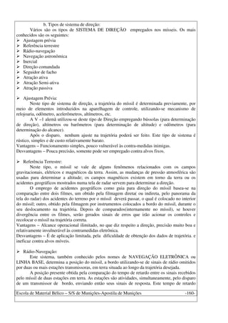 Escola de Material Bélico – S/S de Munições-Apostila de Munições -160-
b. Tipos de sistema de direção:
Vários são os tipos de SISTEMA DE DIREÇÃO empregados nos mísseis. Os mais
conhecidos são os seguintes:
Ajustagem prévia
Referência terrestre
Rádio-navegação
Navegação astronômica
Inercial
Direção comandada
Seguidor de facho
Atração ativa
Atração Semi-ativa
Atração passiva
Ajustagem Prévia:
Neste tipo de sistema de direção, a trajetória do míssil é determinada previamente, por
meio de elementos introduzidos na aparelhagem de controle, utilizando-se mecanismo de
relojoaria, odômetro, acelerômetros, altímetros, etc.
A V –1 alemã utilizou-se deste tipo de Direção empregando bússolas (para determinação
de direção), altímetros ou barômetros (para determinação de altitude) e odômetros (para
determinação do alcance).
Após o disparo, nenhum ajuste na trajetória poderá ser feito. Este tipo de sistema é
rústico, simples e de custo relativamente barato.
Vantagens – Funcionamento simples, pouco vulnerável às contra-medidas inimigas.
Desvantagens – Pouca precisão, somente pode ser empregado contra alvos fixos.
Referência Terrestre:
Neste tipo, o míssil se vale de alguns fenômenos relacionados com os campos
gravitacionais, elétricos e magnéticos da terra. Assim, as mudanças de pressão atmosférica são
usadas para determinar a altitude; os campos magnéticos existem em torno da terra ou os
acidentes geográficos mostrados numa tela de radar servem para determinar a direção.
O emprego de acidentes geográficos como guia para direção do míssil basea-se na
comparação entre dois filmes, um obtido pela filmagem direta( ou indireta, pelo panorama da
tela do radar) dos acidentes do terreno por o míssil deverá passar, o qual é colocado no interior
do míssil; outro, obtido pela filmagem por instrumentos colocados a bordo do míssil, durante o
seu deslocamento na trajetória. Depois de comparados(internamente no míssil), se houver
divergência entre os filmes, serão gerados sinais de erros que irão acionar os controles e
recolocar o míssil na trajetória correta.
Vantagens – Alcance operacional ilimitado, no que diz respeito a direção, precisão muito boa e
relativamente invulnerável às contramedidas eletrônica.
Desvantagens – É de aplicação limitada, pela dificuldade de obtenção dos dados de trajetória. e
ineficaz contra alvos móveis.
Rádio-Navegação:
Este sistema, também conhecido pelos nomes de NAVEGAÇÃO ELETRÔNICA ou
LINHA BASE, determina a posição do míssil, a bordo utilizando-se de sinais de rádio omitidos
por duas ou mais estações transmissoras, em terra situada ao longo da trajetória desejada.
A posição presente obtida pela comparação do tempo de retardo entre os sinais recebidos
pelo míssil de duas estações em terra. As estações são atividades, simultaneamente, pelo disparo
de um transmissor de bordo, enviando então seus sinais de resposta. Este tempo de retardo
 
