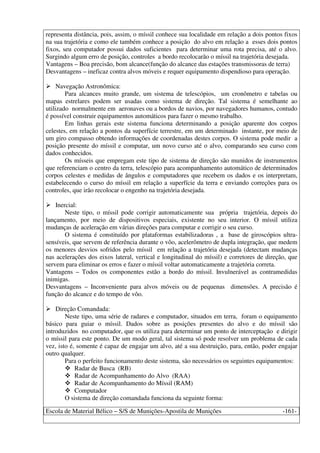 Escola de Material Bélico – S/S de Munições-Apostila de Munições -161-
representa distância, pois, assim, o míssil conhece sua localidade em relação a dois pontos fixos
na sua trajetória e como ele também conhece a posição do alvo em relação a esses dois pontos
fixos, seu computador possui dados suficientes para determinar uma rota precisa, até o alvo.
Surgindo algum erro de posição, controles a bordo recolocarão o míssil na trajetória desejada.
Vantagens – Boa precisão, bom alcance(função do alcance das estações transmissoras de terra)
Desvantagens – ineficaz contra alvos móveis e requer equipamento dispendioso para operação.
Navegação Astronômica:
Para alcances muito grande, um sistema de telescópios, um cronômetro e tabelas ou
mapas estrelares podem ser usadas como sistema de direção. Tal sistema é semelhante ao
utilizado normalmente em aeronaves ou a bordos de navios, por navegadores humanos, contudo
é possível construir equipamentos automáticos para fazer o mesmo trabalho.
Em linhas gerais este sistema funciona determinando a posição aparente dos corpos
celestes, em relação a pontos da superfície terrestre, em um determinado instante, por meio de
um giro compasso obtendo informações de coordenadas destes corpos. O sistema pode medir a
posição presente do míssil e computar, um novo curso até o alvo, comparando seu curso com
dados conhecidos.
Os mísseis que empregam este tipo de sistema de direção são munidos de instrumentos
que referenciam o centro da terra, telescópio para acompanhamento automático de determinados
corpos celestes e medidas de ângulos e computadores que recebem os dados e os interpretam,
estabelecendo o curso do míssil em relação a superfície da terra e enviando correções para os
controles, que irão recolocar o engenho na trajetória desejada.
Inercial:
Neste tipo, o míssil pode corrigir automaticamente sua própria trajetória, depois do
lançamento, por meio de dispositivos especiais, existente no seu interior. O míssil utiliza
mudanças de aceleração em várias direções para computar e corrigir o seu curso.
O sistema é constituído por plataformas estabilizadoras , a base de giroscópios ultra-
sensíveis, que servem de referência durante o vôo, acelerômetro de dupla integração, que medem
os menores desvios sofridos pelo míssil em relação a trajetória desejada (detectam mudanças
nas acelerações dos eixos lateral, vertical e longitudinal do míssil) e corretores de direção, que
servem para eliminar os erros e fazer o míssil voltar automaticamente a trajetória correta.
Vantagens – Todos os componentes estão a bordo do míssil. Invulnerável as contramedidas
inimigas.
Desvantagens – Inconveniente para alvos móveis ou de pequenas dimensões. A precisão é
função do alcance e do tempo de vôo.
Direção Comandada:
Neste tipo, uma série de radares e computador, situados em terra, foram o equipamento
básico para guiar o míssil. Dados sobre as posições presentes do alvo e do míssil são
introduzidos no computador, que os utiliza para determinar um ponto de interceptação e dirigir
o míssil para este ponto. De um modo geral, tal sistema só pode resolver um problema de cada
vez, isto é, somente é capaz de engajar um alvo, até a sua destruição, para, então, poder engajar
outro qualquer.
Para o perfeito funcionamento deste sistema, são necessários os seguintes equipamentos:
Radar de Busca (RB)
Radar de Acompanhamento do Alvo (RAA)
Radar de Acompanhamento do Míssil (RAM)
Computador
O sistema de direção comandada funciona da seguinte forma:
 