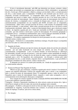 Escola de Material Bélico – S/S de Munições-Apostila de Munições -162-
O alvo é inicialmente detectado pelo RB, que determina seu alcance, azimute e altura.
Estes dados são enviados ao computador que os remete para o RAA, orientando-o na apreensão
do alvo. Assim que o RAA apreende o objetivo, começa a enviar dados sobre a posição presente
do alvo, a cada instante, para o computador. O RAM já está orientado para um míssil a ser
disparado, enviando constantemente ao computador dados sobre a posição deste míssil. O
computador que possui os dados sobre a posição presente do alvo e do míssil passa então a
calcular um ponto de interceptação futuro. Quando este ponto de interceptação está dentro do
alcance do sistema, o computador envia o comando de disparo para o míssil, que passa a ser
automaticamente acompanhado em sua trajetória pelo RAM, enviando este ao computador,
constantemente, dados sobre a posição presente do míssil, a cada instante. O computador estará
por tanto recebendo , a cada instante, dados sobre a posição presente do alvo e do míssil e estará
continuamente calculando dados sobre o ponto de interceptação futuro, que se deslocará sempre
a frente da trajetória seguida pelo alvo. Ainda por intermédio do RAM, o computador envia
comandos que irão orientar o míssil para o ponto de interceptação. No momento apropriado o
computador envia o comando de arrebentamento para o míssil ainda por intermédio do RAM.
Este tipo de sistema é utilizado pelos mísseis da família “NIKE”.
Vantagens – O complexo equipamento de direção do míssil permanece no solo e, assim, pode ser
utilizado muitas e muitas vezes.
Desvantagens – Vulnerável as contramedidas eletrônicas inimigas. Só pode lançar e acompanhar
um míssil de cada vez contra um único alvo.
Seguidor de Facho:
Os mísseis que utilizam este tipo de sistema são lançados dentro de um feixe de radiações
emitidas por um radar localizado em uma estação de controle, em terra. O radar está
constantemente acompanhando o alvo. As antenas situadas no míssil detectam as diferenças
de intensidade, fazendo com que ele procure a zona que contém a maior quantidade de energia,
isto é, o míssil é dirigido ao longo do eixo do facho do radar, o qual se mantém continuamente
apontado para o alvo. Os lançadores são continuamente em elevação e azimute pelo radar
acompanhador do alvo, a cada instante, enquanto durar o acompanhamento, o que possibilita o
lançamento simultâneo de vários mísseis contra o mesmo alvo.
É adequado aos mísseis S-A usados pela marinha, em virtude do equipamento necessário
ser relativamente reduzido.
Sistema de Direção Tipo Seguidor de Facho:
Observa-se que, por construção, a trajetória seguida pelo míssil é instável. Um método de
superar esta trajetória deficiente é utilizar um segundo radar, para o míssil, e um computador,
para o calculo de ponto de interceptação futuro. O computador aponta o radar do míssil e os
lançadores para o ponto de interceptação futuro, enquanto o outro radar acompanha o alvo e
constantemente envia informações deste para o computador.
Esta variação do sistema seguidor de facho é chamado DUPLO SEGUIDOR DE FACHO
e serve para melhorar a precisão anterior.
Vantagens – Permite o lançamento simultâneo de vários mísseis contra um mesmo alvo. Após o
míssil haver entrado no feixe do radar, não necessita de qualquer outro comando.
Desvantagens – É difícil a colocação do míssil no feixe do radar. Exige que o míssil tenha muita
estabilidade na trajetória. A precisão diminui com o alcance. A curvatura da terra determina o
limite do emprego. É ineficaz para alvos a baixa altura.
Por Atração:
 