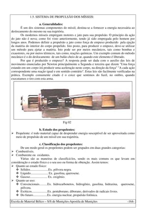 Escola de Material Bélico – S/S de Munições-Apostila de Munições -164-
1.5. SISTEMA DE PROPULSÃO DOS MÍSSEIS:
a. Generalidades:
É um dos sistemas componentes do míssil, destina-se a fornecer a energia necessária ao
deslocamento do mesmo na sua trajetória.
Os modernos mísseis empregam motores e jato para sua propulsão. O principio da ação
do jato não é nova; como foi visto anteriormente, tendo já sido empregada pelo homem por
longos anos. Podemos definir a propulsão a jato como força de empuxo produzido pela ejeção
da matéria do interior do corpo propelido. Isto posto, para produzir o empuxo, deve-se utilizar
um método para ejetar a matéria. Isto pode ser por meios mecânicos, tais como bombas e
exaustores, ou por meios térmicos, tais como, reações químicas. Um exemplo comum do método
mecânico é o do deslocamento de um balão cheio de ar, quando este elemento é liberado.
Por que é produzido o empuxo? A resposta pode ser dada com o auxilio das leis de
movimento enunciadas por Newton principalmente a Segunda e terceira que dizem "Uma força
estando em um corpo irá produzir uma aceleração neste corpo, na direção da força" "A cada ação
correspondente uma reação igual e em sentido contrário". Estas leis são facilmente verificadas na
prática. Exemplo comumente citado é o coice que sentimos do fuzil, no ombro, quando
executamos o tiro com esta arma.
Fig 02
b. Estudo dos propelentes:
Propelente: é todo material capaz de desprender energia susceptível de ser aproveitada como
meio de propulsão de um míssil em sua trajetória.
c. Classificação dos propelentes:
De um modo geral os propelentes podem ser grupados em duas grandes categorias:
Combustíveis.
Comburente ou oxidantes.
Várias são as maneiras de classificá-los, sendo os mais comuns os que levam em
consideração o estado físico e o seu uso ou forma de obtenção. Assim temos:
Quanto ao estado físico:
Sólidos.......................Ex. pólvora negra.
Líquido...................... Ex. gasolina, querosene.
Gasoso...................... Ex. oxigênio.
Quanto ao uso:
Convencionais..........Ex. hidrocarbonetos, hidrogênio, gasolina, hidrazina, querosene,
pólvora.
Exóticos....................Ex. pentaborano, diborano, derivados de radicais livres.
Do futuro..................Ex. energia nuclear, propulsão fotônica.
 