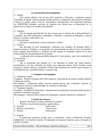Escola de Material Bélico – S/S de Munições-Apostila de Munições -165-
d. Características dos propelentes:
Sólidos:
Tem aspecto plástico, são de mais fácil manuseio e fabricação e produzem maiores
velocidades de ejeção, embora exigindo grandes pressões e temperatura. São bastante conhecidas
a baliste e a cordite, ambas a base do nitrocelulose e nitroglicerina.. São largamente empregas
nos BOOSTERS (unidades auxiliares de impulsão dos mísseis que se desprendem ou se
destroem no ar, depois de cessada sua finalidade).
Líquidos:
São de emprego generalizado. Os mais comuns para os mísseis são os hidrocarbonetos e
o oxigênio: são ainda empregados o hidrogênio, a hidrazina, o peróxido de hidrogênio, o álcool
etílico e o metílico, ácido nítrico, etc.
Convencionais:
São todos os propelentes a muito conhecidos e usados.
Exóticos:
São derivados do boro (pentaborano e diborano, por exemplo), de obtenção difícil e
manuseio perigoso. Também os conseqüentes de aproveitamento de radicais livres são incluídos
nesta categoria aproveitando-se o principio de que, quando se combinam radicais livres para
formar moléculas, há desprendimento de energia.
A utilização desta energia possibilita impulsos 6 vezes maiores que a dos combustíveis
convencionais.
Do futuro
São os propelentes que poderão vir a ser utilizados no futuro não muito distante,
encontrando-se em fase adiantada de estudos para aplicação prática. Estão incluídos nesta
categoria a energia atômica a propulsão fotônica (que permitiria aos mísseis quase alcançar a
velocidade da luz), a propulsão iônica e a energia solar.
e. Vantagens e desvantagens:
Propelentes sólidos:
Vantagens - Permite estocagem fácil, fácil manuseio, curta duração de queima, grande impulsão
e fabricação simples.
Desvantagens - refrigeração difícil, necessita grande pressão para combustão, sensíveis as
temperaturas externas e impossibilidade de controlar a combustão.
Propelentes líquidos:
Vantagens - facilidade de interromper o abastecimento do propelente, bom para grande alcance e
permitem a trajetória emergente.
Desvantagens - manuseio difícil, demora no lançamento e grande consumo de combustível.
f. Estudo dos reatores:
Reatores são motores a reação, utilizados nos mísseis.
Podem ser classificados segundo o quadro abaixo:
Foguetes Turbo-reator
Reatores Atmosférico Estato-reator
Nuclear Pulso-reator
Foguete:
É aquele que transporta consigo tanto o combustível como o comburente. Portanto,
independente da atmosfera terrestre. É empregado em pesquisas especiais, para a colocação de
satélites em órbita.
 