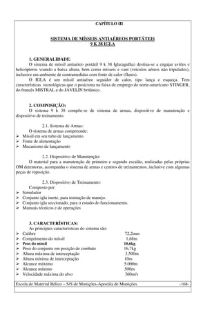 Escola de Material Bélico – S/S de Munições-Apostila de Munições -168-
CAPÍTULO III
SISTEMA DE MÍSSEIS ANTIAÉREOS PORTÁTEIS
9 K 38 IGLA
1. GENERALIDADE:
O sistema de míssil antiaéreo portátil 9 k 38 Igla(agulha) destina-se a engajar aviões e
helicópteros voando a baixa altura, bem como mísseis e vant (veículos aéreos não tripulados),
inclusive em ambiente de contramedidas com fonte de calor (flares).
O IGLA é um míssil antiaéreo seguidor de calor, tipo lança e esqueça. Tem
características tecnológicas que o posiciona na faixa de emprego do norte-americano STINGER,
do francês MISTRAL e do JAVELIN britânico.
2. COMPOSIÇÃO:
O sistema 9 k 38 compõe-se de sistema de armas, dispositivo de manutenção e
dispositivo de treinamento.
2.1. Sistema de Armas:
O sistema de armas compreende:
Míssil em seu tubo de lançamento
Fonte de alimentação
Mecanismo de lançamento
2.2. Dispositivo de Manutenção:
O material para a manutenção de primeiro e segundo escalão, realizadas pelas próprias
OM detentoras, acompanha o sistema de armas e centros de treinamentos, inclusive com algumas
peças de reposição.
2.3. Dispositivo de Treinamento:
Composto por:
Simulador
Conjunto igla inerte, para instrução de manejo.
Conjunto igla seccionado, para o estudo do funcionamento.
Manuais técnicos e de operações
3. CARACTERÍSTICAS:
As principais características do sistema são:
Calibre 72,2mm
Comprimento do míssil 1,68m
Peso do míssil 10,6kg
Peso do conjunto em posição de combate 16,7kg
Altura máxima de interceptação 3.500m
Altura mínima de interceptação 10m
Alcance máximo 5.000m
Alcance mínimo 500m
Velocidade máxima do alvo 360m/s
 